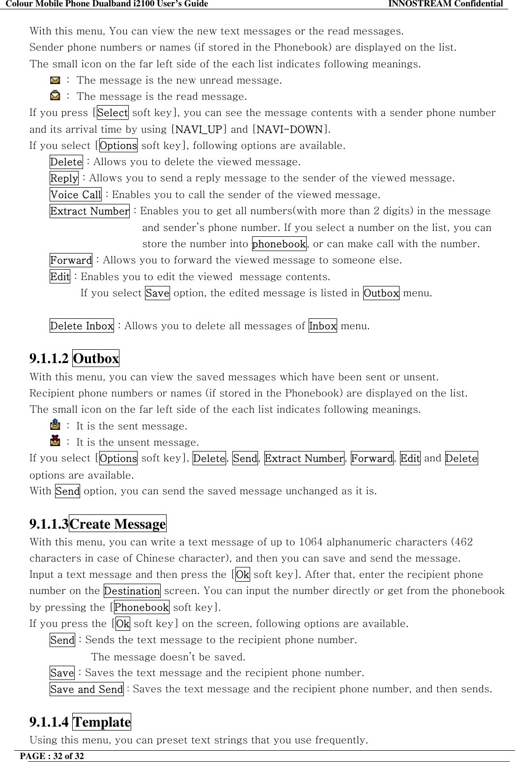 Colour Mobile Phone Dualband i2100 User&rsquo;s Guide  INNOSTREAM Confidential PAGE : 32 of 32    With this menu, You can view the new text messages or the read messages. Sender phone numbers or names (if stored in the Phonebook) are displayed on the list. The small icon on the far left side of the each list indicates following meanings.  :  The message is the new unread message.  :  The message is the read message. If you press [Select soft key], you can see the message contents with a sender phone number and its arrival time by using [NAVI_UP] and [NAVI-DOWN]. If you select [Options soft key], following options are available. Delete : Allows you to delete the viewed message. Reply : Allows you to send a reply message to the sender of the viewed message. Voice Call : Enables you to call the sender of the viewed message. Extract Number : Enables you to get all numbers(with more than 2 digits) in the message and sender&rsquo;s phone number. If you select a number on the list, you can store the number into phonebook, or can make call with the number. Forward : Allows you to forward the viewed message to someone else. Edit : Enables you to edit the viewed  message contents. If you select Save option, the edited message is listed in Outbox menu.  Delete Inbox : Allows you to delete all messages of Inbox menu.  9.1.1.2 Outbox  With this menu, you can view the saved messages which have been sent or unsent. Recipient phone numbers or names (if stored in the Phonebook) are displayed on the list. The small icon on the far left side of the each list indicates following meanings.  :  It is the sent message.   :  It is the unsent message. If you select [Options soft key], Delete, Send, Extract Number, Forward, Edit and Delete options are available. With Send option, you can send the saved message unchanged as it is.  9.1.1.3Create Message  With this menu, you can write a text message of up to 1064 alphanumeric characters (462 characters in case of Chinese character), and then you can save and send the message. Input a text message and then press the [Ok soft key]. After that, enter the recipient phone number on the Destination screen. You can input the number directly or get from the phonebook by pressing the [Phonebook soft key]. If you press the [Ok soft key] on the screen, following options are available.  Send : Sends the text message to the recipient phone number.  The message doesn&rsquo;t be saved. Save : Saves the text message and the recipient phone number. Save and Send : Saves the text message and the recipient phone number, and then sends.  9.1.1.4 Template  Using this menu, you can preset text strings that you use frequently.  