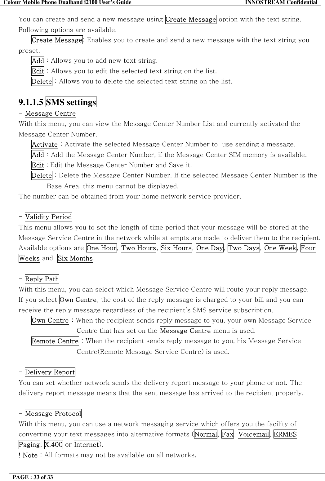Colour Mobile Phone Dualband i2100 User&rsquo;s Guide  INNOSTREAM Confidential PAGE : 33 of 33    You can create and send a new message using Create Message option with the text string. Following options are available. Create Message: Enables you to create and send a new message with the text string you preset. Add : Allows you to add new text string. Edit : Allows you to edit the selected text string on the list. Delete : Allows you to delete the selected text string on the list.  9.1.1.5 SMS settings  - Message Centre  With this menu, you can view the Message Center Number List and currently activated the Message Center Number. Activate : Activate the selected Message Center Number to  use sending a message. Add : Add the Message Center Number, if the Message Center SIM memory is available. Edit : Edit the Message Center Number and Save it. Delete : Delete the Message Center Number. If the selected Message Center Number is the                                Base Area, this menu cannot be displayed. The number can be obtained from your home network service provider.  - Validity Period  This menu allows you to set the length of time period that your message will be stored at the Message Service Centre in the network while attempts are made to deliver them to the recipient. Available options are One Hour, Two Hours, Six Hours, One Day, Two Days, One Week, Four Weeks and  Six Months.  - Reply Path With this menu, you can select which Message Service Centre will route your reply message. If you select Own Centre, the cost of the reply message is charged to your bill and you can receive the reply message regardless of the recipient&rsquo;s SMS service subscription. Own Centre : When the recipient sends reply message to you, your own Message Service  Centre that has set on the Message Centre menu is used. Remote Centre : When the recipient sends reply message to you, his Message Service Centre(Remote Message Service Centre) is used.  - Delivery Report  You can set whether network sends the delivery report message to your phone or not. The delivery report message means that the sent message has arrived to the recipient properly.  - Message Protocol  With this menu, you can use a network messaging service which offers you the facility of converting your text messages into alternative formats (Normal, Fax, Voicemail, ERMES, Paging, X.400 or Internet). ! Note : All formats may not be available on all networks.  