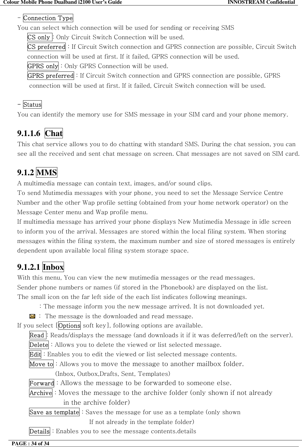 Colour Mobile Phone Dualband i2100 User&rsquo;s Guide  INNOSTREAM Confidential PAGE : 34 of 34    - Connection Type You can select which connection will be used for sending or receiving SMS  CS only : Only Circuit Switch Connection will be used. CS preferred : If Circuit Switch connection and GPRS connection are possible, Circuit Switch connection will be used at first. If it failed, GPRS connection will be used.   GPRS only : Only GPRS Connection will be used.      GPRS preferred : If Circuit Switch connection and GPRS connection are possible, GPRS connection will be used at first. If it failed, Circuit Switch connection will be used.  - Status You can identify the memory use for SMS message in your SIM card and your phone memory.  9.1.1.6  Chat   This chat service allows you to do chatting with standard SMS. During the chat session, you can see all the received and sent chat message on screen. Chat messages are not saved on SIM card.  9.1.2 MMS A multimedia message can contain text, images, and/or sound clips.  To send Mutimedia messages with your phone, you need to set the Message Service Centre Number and the other Wap profile setting (obtained from your home network operator) on the Message Center menu and Wap profile menu.  If multimedia message has arrived your phone displays New Mutimedia Message in idle screen to inform you of the arrival. Messages are stored within the local filing system. When storing messages within the filing system, the maximum number and size of stored messages is entirely dependent upon available local filing system storage space.  9.1.2.1 Inbox  With this menu, You can view the new mutimedia messages or the read messages. Sender phone numbers or names (if stored in the Phonebook) are displayed on the list. The small icon on the far left side of the each list indicates following meanings.            : The message inform you the new message arrived. It is not downloaded yet.  :  The message is the downloaded and read message. If you select [Options soft key], following options are available.       Read : Reads/displays the message (and downloads it if it was deferred/left on the server). Delete : Allows you to delete the viewed or list selected message. Edit : Enables you to edit the viewed or list selected message contents. Move to : Allows you to move the message to another mailbox folder.  (Inbox, Outbox,Drafts, Sent, Templates)  Forward : Allows the message to be forwarded to someone else. Archive : Moves the message to the archive folder (only shown if not already  in the archive folder) Save as template : Saves the message for use as a template (only shown If not already in the template folder) Details : Enables you to see the message contents.details 
