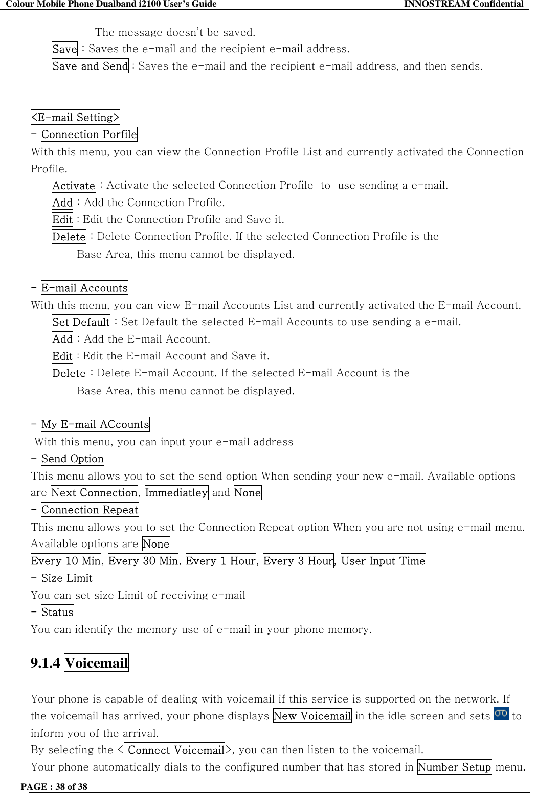 Colour Mobile Phone Dualband i2100 User&rsquo;s Guide  INNOSTREAM Confidential PAGE : 38 of 38    The message doesn&rsquo;t be saved. Save : Saves the e-mail and the recipient e-mail address.  Save and Send : Saves the e-mail and the recipient e-mail address, and then sends.   <E-mail Setting>   - Connection Porfile  With this menu, you can view the Connection Profile List and currently activated the Connection Profile. Activate : Activate the selected Connection Profile  to  use sending a e-mail. Add : Add the Connection Profile. Edit : Edit the Connection Profile and Save it. Delete : Delete Connection Profile. If the selected Connection Profile is the                                      Base Area, this menu cannot be displayed.  - E-mail Accounts  With this menu, you can view E-mail Accounts List and currently activated the E-mail Account. Set Default : Set Default the selected E-mail Accounts to use sending a e-mail. Add : Add the E-mail Account. Edit : Edit the E-mail Account and Save it. Delete : Delete E-mail Account. If the selected E-mail Account is the                                      Base Area, this menu cannot be displayed.  - My E-mail ACcounts   With this menu, you can input your e-mail address - Send Option  This menu allows you to set the send option When sending your new e-mail. Available options are Next Connection, Immediatley and None - Connection Repeat  This menu allows you to set the Connection Repeat option When you are not using e-mail menu. Available options are None Every 10 Min, Every 30 Min, Every 1 Hour, Every 3 Hour, User Input Time - Size Limit  You can set size Limit of receiving e-mail  - Status You can identify the memory use of e-mail in your phone memory.  9.1.4 Voicemail   Your phone is capable of dealing with voicemail if this service is supported on the network. If the voicemail has arrived, your phone displays New Voicemail in the idle screen and sets   to inform you of the arrival. By selecting the < Connect Voicemail>, you can then listen to the voicemail. Your phone automatically dials to the configured number that has stored in Number Setup menu. 