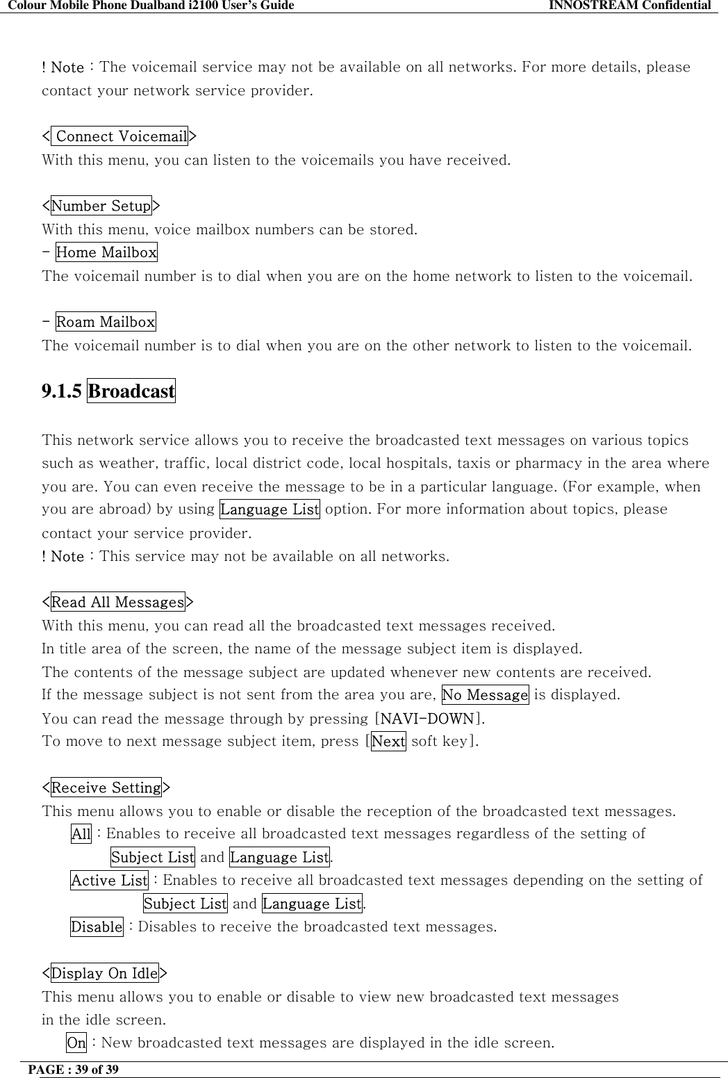 Colour Mobile Phone Dualband i2100 User&rsquo;s Guide  INNOSTREAM Confidential PAGE : 39 of 39     ! Note : The voicemail service may not be available on all networks. For more details, please contact your network service provider.   < Connect Voicemail> With this menu, you can listen to the voicemails you have received.  <Number Setup> With this menu, voice mailbox numbers can be stored. - Home Mailbox The voicemail number is to dial when you are on the home network to listen to the voicemail.  - Roam Mailbox  The voicemail number is to dial when you are on the other network to listen to the voicemail.   9.1.5 Broadcast   This network service allows you to receive the broadcasted text messages on various topics such as weather, traffic, local district code, local hospitals, taxis or pharmacy in the area where you are. You can even receive the message to be in a particular language. (For example, when you are abroad) by using Language List option. For more information about topics, please contact your service provider. ! Note : This service may not be available on all networks.  <Read All Messages> With this menu, you can read all the broadcasted text messages received. In title area of the screen, the name of the message subject item is displayed. The contents of the message subject are updated whenever new contents are received.  If the message subject is not sent from the area you are, No Message is displayed.  You can read the message through by pressing [NAVI-DOWN].  To move to next message subject item, press [Next soft key].  <Receive Setting> This menu allows you to enable or disable the reception of the broadcasted text messages. All : Enables to receive all broadcasted text messages regardless of the setting of         Subject List and Language List. Active List : Enables to receive all broadcasted text messages depending on the setting of  Subject List and Language List. Disable : Disables to receive the broadcasted text messages.  <Display On Idle> This menu allows you to enable or disable to view new broadcasted text messages in the idle screen.      On : New broadcasted text messages are displayed in the idle screen. 
