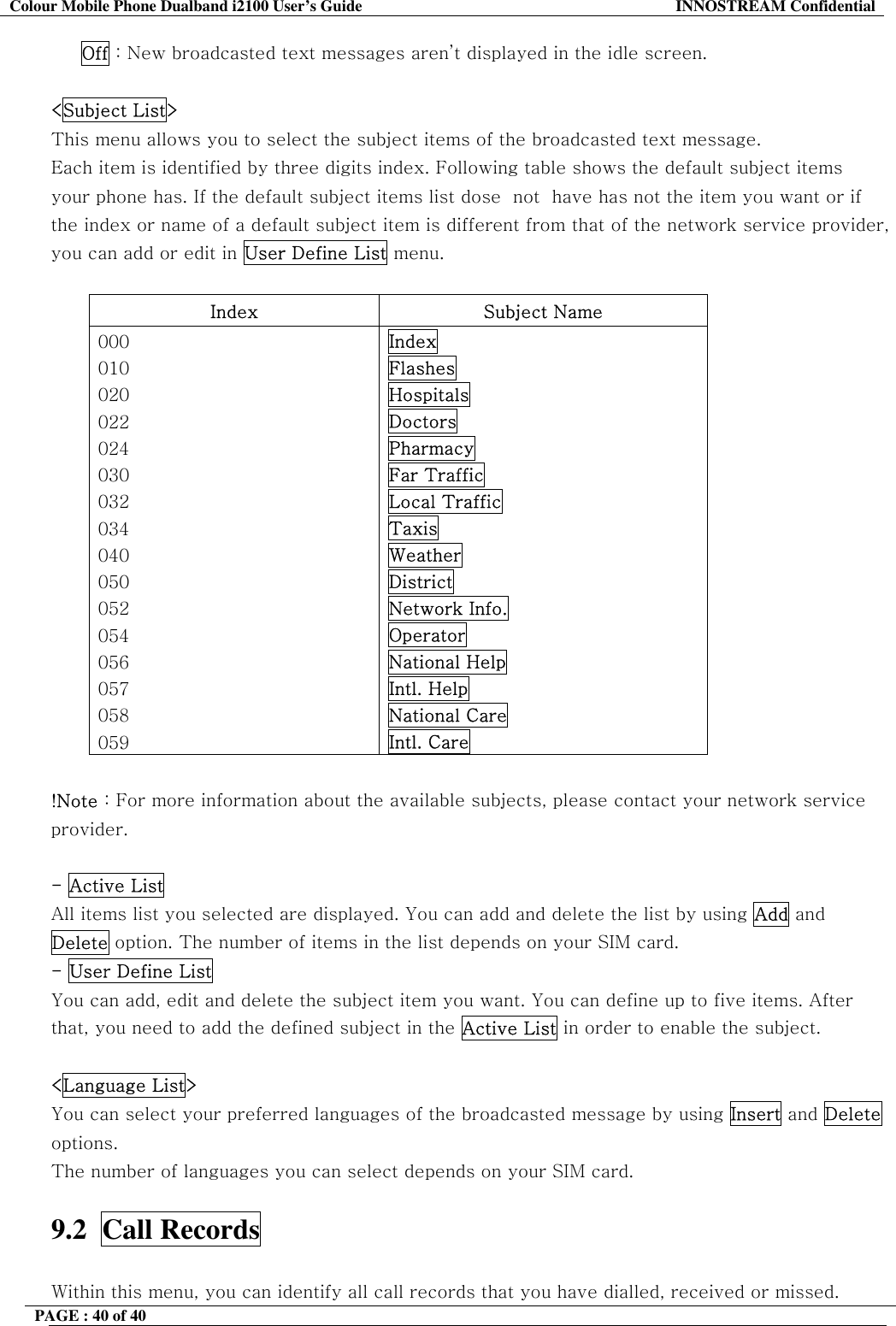 Colour Mobile Phone Dualband i2100 User&rsquo;s Guide  INNOSTREAM Confidential PAGE : 40 of 40         Off : New broadcasted text messages aren&rsquo;t displayed in the idle screen.  <Subject List> This menu allows you to select the subject items of the broadcasted text message. Each item is identified by three digits index. Following table shows the default subject items your phone has. If the default subject items list dose  not  have has not the item you want or if the index or name of a default subject item is different from that of the network service provider, you can add or edit in User Define List menu.  Index Subject Name 000 010 020 022 024 030 032 034 040 050 052 054 056 057 058 059 Index Flashes Hospitals Doctors Pharmacy Far Traffic Local Traffic Taxis Weather District Network Info. Operator National Help Intl. Help National Care Intl. Care  !Note : For more information about the available subjects, please contact your network service provider.  - Active List All items list you selected are displayed. You can add and delete the list by using Add and Delete option. The number of items in the list depends on your SIM card. - User Define List  You can add, edit and delete the subject item you want. You can define up to five items. After that, you need to add the defined subject in the Active List in order to enable the subject.  <Language List> You can select your preferred languages of the broadcasted message by using Insert and Delete options. The number of languages you can select depends on your SIM card.  9.2  Call Records    Within this menu, you can identify all call records that you have dialled, received or missed. 