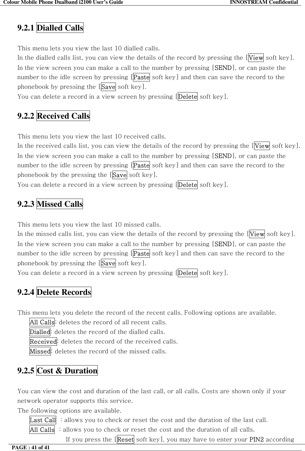 Colour Mobile Phone Dualband i2100 User&rsquo;s Guide  INNOSTREAM Confidential PAGE : 41 of 41     9.2.1 Dialled Calls    This menu lets you view the last 10 dialled calls. In the dialled calls list, you can view the details of the record by pressing the [View soft key]. In the view screen you can make a call to the number by pressing [SEND], or can paste the number to the idle screen by pressing [Paste soft key] and then can save the record to the phonebook by pressing the [Save soft key]. You can delete a record in a view screen by pressing [Delete soft key].  9.2.2 Received Calls    This menu lets you view the last 10 received calls. In the received calls list, you can view the details of the record by pressing the [View soft key]. In the view screen you can make a call to the number by pressing [SEND], or can paste the number to the idle screen by pressing [Paste soft key] and then can save the record to the phonebook by the pressing the [Save soft key]. You can delete a record in a view screen by pressing [Delete soft key].  9.2.3 Missed Calls    This menu lets you view the last 10 missed calls. In the missed calls list, you can view the details of the record by pressing the [View soft key]. In the view screen you can make a call to the number by pressing [SEND], or can paste the number to the idle screen by pressing [Paste soft key] and then can save the record to the phonebook by pressing the [Save soft key]. You can delete a record in a view screen by pressing [Delete soft key].  9.2.4 Delete Records    This menu lets you delete the record of the recent calls. Following options are available. All Calls: deletes the record of all recent calls. Dialled: deletes the record of the dialled calls. Received: deletes the record of the received calls. Missed: deletes the record of the missed calls.  9.2.5 Cost &amp; Duration    You can view the cost and duration of the last call, or all calls. Costs are shown only if your network operator supports this service. The following options are available. Last Call  : allows you to check or reset the cost and the duration of the last call. All Calls  : allows you to check or reset the cost and the duration of all calls.  If you press the [Reset soft key], you may have to enter your PIN2 according 