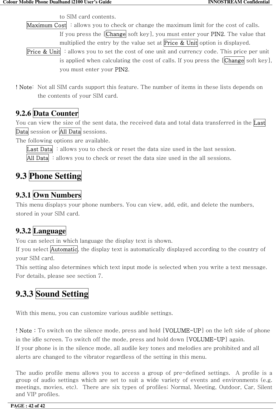 Colour Mobile Phone Dualband i2100 User&rsquo;s Guide  INNOSTREAM Confidential PAGE : 42 of 42    to SIM card contents. Maximum Cost  : allows you to check or change the maximum limit for the cost of calls.  If you press the [Change soft key], you must enter your PIN2. The value that  multiplied the entry by the value set at Price &amp; Unit option is displayed. Price &amp; Unit  : allows you to set the cost of one unit and currency code. This price per unit  is applied when calculating the cost of calls. If you press the [Change soft key],  you must enter your PIN2.  ! Note:  Not all SIM cards support this feature. The number of items in these lists depends on the contents of your SIM card.  9.2.6 Data Counter   You can view the size of the sent data, the received data and total data transferred in the Last Data session or All Data sessions.  The following options are available. Last Data  : allows you to check or reset the data size used in the last session. All Data  : allows you to check or reset the data size used in the all sessions.  9.3 Phone Setting    9.3.1 Own Numbers   This menu displays your phone numbers. You can view, add, edit, and delete the numbers, stored in your SIM card.  9.3.2 Language   You can select in which language the display text is shown. If you select Automatic, the display text is automatically displayed according to the country of your SIM card. This setting also determines which text input mode is selected when you write a text message. For details, please see section 7.  9.3.3 Sound Setting   With this menu, you can customize various audible settings.                ! Note : To switch on the silence mode, press and hold [VOLUME-UP] on the left side of phone in the idle screen. To switch off the mode, press and hold down [VOLUME-UP] again. If your phone is in the silence mode, all audile key tones and melodies are prohibited and all alerts are changed to the vibrator regardless of the setting in this menu.   The audio profile menu allows you to access a group of pre-defined settings.  A profile is a group of audio settings which are set to suit a wide variety of events and environments (e.g. meetings, movies, etc).  There are six types of profiles; Normal, Meeting, Outdoor, Car, Silent and VIP profiles.   