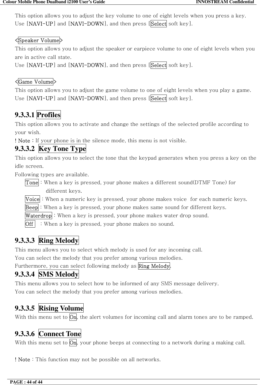 Colour Mobile Phone Dualband i2100 User&rsquo;s Guide  INNOSTREAM Confidential PAGE : 44 of 44    This option allows you to adjust the key volume to one of eight levels when you press a key.  Use [NAVI-UP] and [NAVI-DOWN], and then press [Select soft key].  <Speaker Volume> This option allows you to adjust the speaker or earpiece volume to one of eight levels when you are in active call state.  Use [NAVI-UP] and [NAVI-DOWN], and then press [Select soft key].  <Game Volume> This option allows you to adjust the game volume to one of eight levels when you play a game.  Use [NAVI-UP] and [NAVI-DOWN], and then press [Select soft key].  9.3.3.1 Profiles   This option allows you to activate and change the settings of the selected profile according to your wish. ! Note : If your phone is in the silence mode, this menu is not visible. 9.3.3.2  Key Tone Type  This option allows you to select the tone that the keypad generates when you press a key on the idle screen.   Following types are available. Tone : When a key is pressed, your phone makes a different sound(DTMF Tone) for different keys. Voice : When a numeric key is pressed, your phone makes voice  for each numeric keys. Beep : When a key is pressed, your phone makes same sound for different keys. Waterdrop : When a key is pressed, your phone makes water drop sound. Off    : When a key is pressed, your phone makes no sound.  9.3.3.3  Ring Melody   This menu allows you to select which melody is used for any incoming call. You can select the melody that you prefer among various melodies. Furthermore, you can select following melody as Ring Melody. 9.3.3.4  SMS Melody   This menu allows you to select how to be informed of any SMS message delivery. You can select the melody that you prefer among various melodies.  9.3.3.5  Rising Volume   With this menu set to On, the alert volumes for incoming call and alarm tones are to be ramped.  9.3.3.6  Connect Tone   With this menu set to On, your phone beeps at connecting to a network during a making call.  ! Note : This function may not be possible on all networks.  