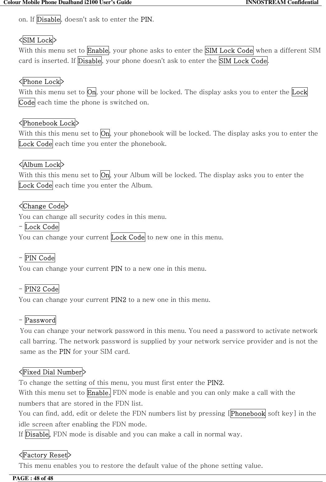 Colour Mobile Phone Dualband i2100 User&rsquo;s Guide  INNOSTREAM Confidential PAGE : 48 of 48    on. If Disable, doesn't ask to enter the PIN.  <SIM Lock> With this menu set to Enable, your phone asks to enter the SIM Lock Code when a different SIM card is inserted. If Disable, your phone doesn't ask to enter the SIM Lock Code.   <Phone Lock> With this menu set to On, your phone will be locked. The display asks you to enter the Lock Code each time the phone is switched on.   <Phonebook Lock> With this this menu set to On, your phonebook will be locked. The display asks you to enter the Lock Code each time you enter the phonebook.   <Album Lock> With this this menu set to On, your Album will be locked. The display asks you to enter the Lock Code each time you enter the Album.  <Change Code> You can change all security codes in this menu. - Lock Code You can change your current Lock Code to new one in this menu.  - PIN Code You can change your current PIN to a new one in this menu.  - PIN2 Code You can change your current PIN2 to a new one in this menu.  - Password  You can change your network password in this menu. You need a password to activate network call barring. The network password is supplied by your network service provider and is not the same as the PIN for your SIM card.   <Fixed Dial Number> To change the setting of this menu, you must first enter the PIN2. With this menu set to Enable, FDN mode is enable and you can only make a call with the numbers that are stored in the FDN list.  You can find, add, edit or delete the FDN numbers list by pressing [Phonebook soft key] in the idle screen after enabling the FDN mode. If Disable, FDN mode is disable and you can make a call in normal way.  <Factory Reset> This menu enables you to restore the default value of the phone setting value. 