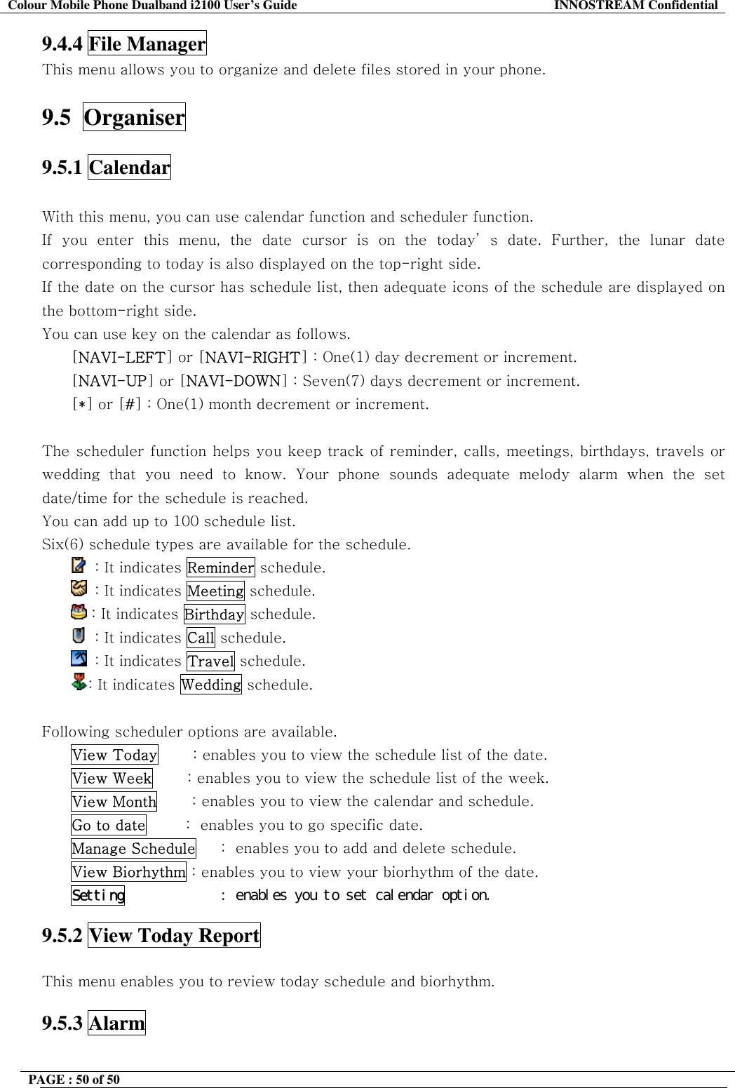 Colour Mobile Phone Dualband i2100 User&rsquo;s Guide  INNOSTREAM Confidential PAGE : 50 of 50    9.4.4 File Manager This menu allows you to organize and delete files stored in your phone.  9.5  Organiser  9.5.1 Calendar    With this menu, you can use calendar function and scheduler function. If you enter this menu, the date cursor is on the today&rsquo; s date. Further, the lunar date corresponding to today is also displayed on the top-right side. If the date on the cursor has schedule list, then adequate icons of the schedule are displayed on the bottom-right side. You can use key on the calendar as follows. [NAVI-LEFT] or [NAVI-RIGHT] : One(1) day decrement or increment. [NAVI-UP] or [NAVI-DOWN] : Seven(7) days decrement or increment. [*] or [#] : One(1) month decrement or increment.  The scheduler function helps you keep track of reminder, calls, meetings, birthdays, travels or wedding that you need to know. Your phone sounds adequate melody alarm when the set date/time for the schedule is reached. You can add up to 100 schedule list. Six(6) schedule types are available for the schedule.    : It indicates Reminder schedule.   : It indicates Meeting schedule.  : It indicates Birthday schedule.   : It indicates Call schedule.   : It indicates Travel schedule. : It indicates Wedding schedule.  Following scheduler options are available. View Today       : enables you to view the schedule list of the date. View Week       : enables you to view the schedule list of the week. View Month       : enables you to view the calendar and schedule. Go to date        :  enables you to go specific date.  Manage Schedule     :  enables you to add and delete schedule. View Biorhythm : enables you to view your biorhythm of the date. Setting󰚟 󰚟󰚟󰚟󰚟󰚟󰚟󰚟󰚟󰚟󰚟:󰚟enables󰚟you󰚟to󰚟set󰚟calendar󰚟option.󰚟 9.5.2 View Today Report    This menu enables you to review today schedule and biorhythm.  9.5.3 Alarm  
