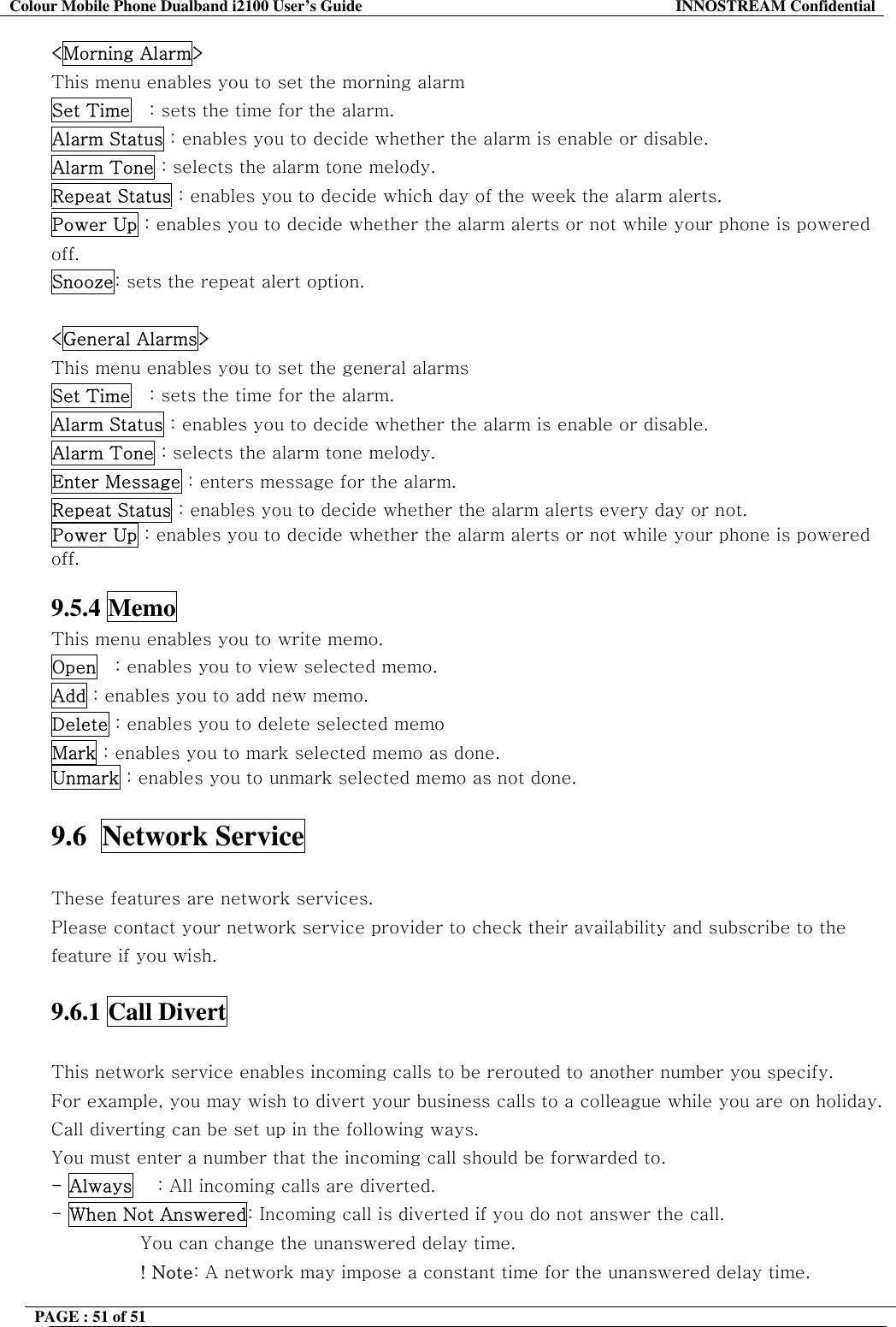 Colour Mobile Phone Dualband i2100 User&rsquo;s Guide  INNOSTREAM Confidential PAGE : 51 of 51    <Morning Alarm> This menu enables you to set the morning alarm  Set Time   : sets the time for the alarm. Alarm Status : enables you to decide whether the alarm is enable or disable. Alarm Tone : selects the alarm tone melody. Repeat Status : enables you to decide which day of the week the alarm alerts. Power Up : enables you to decide whether the alarm alerts or not while your phone is powered off. Snooze: sets the repeat alert option.  <General Alarms> This menu enables you to set the general alarms  Set Time   : sets the time for the alarm. Alarm Status : enables you to decide whether the alarm is enable or disable. Alarm Tone : selects the alarm tone melody. Enter Message : enters message for the alarm. Repeat Status : enables you to decide whether the alarm alerts every day or not. Power Up : enables you to decide whether the alarm alerts or not while your phone is powered off.  9.5.4 Memo This menu enables you to write memo. Open   : enables you to view selected memo. Add : enables you to add new memo. Delete : enables you to delete selected memo Mark : enables you to mark selected memo as done. Unmark : enables you to unmark selected memo as not done.  9.6  Network Service    These features are network services. Please contact your network service provider to check their availability and subscribe to the feature if you wish.  9.6.1 Call Divert    This network service enables incoming calls to be rerouted to another number you specify. For example, you may wish to divert your business calls to a colleague while you are on holiday. Call diverting can be set up in the following ways. You must enter a number that the incoming call should be forwarded to. - Always    : All incoming calls are diverted. - When Not Answered: Incoming call is diverted if you do not answer the call.  You can change the unanswered delay time. ! Note: A network may impose a constant time for the unanswered delay time. 