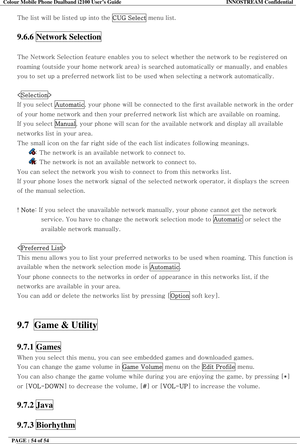 Colour Mobile Phone Dualband i2100 User&rsquo;s Guide  INNOSTREAM Confidential PAGE : 54 of 54    The list will be listed up into the CUG Select menu list.  9.6.6 Network Selection    The Network Selection feature enables you to select whether the network to be registered on roaming (outside your home network area) is searched automatically or manually, and enables you to set up a preferred network list to be used when selecting a network automatically.  <Selection>  If you select Automatic, your phone will be connected to the first available network in the order of your home network and then your preferred network list which are available on roaming.     If you select Manual, your phone will scan for the available network and display all available networks list in your area. The small icon on the far right side of the each list indicates following meanings. : The network is an available network to connect to. : The network is not an available network to connect to. You can select the network you wish to connect to from this networks list. If your phone loses the network signal of the selected network operator, it displays the screen of the manual selection.  ! Note: If you select the unavailable network manually, your phone cannot get the network service. You have to change the network selection mode to Automatic or select the available network manually.   <Preferred List> This menu allows you to list your preferred networks to be used when roaming. This function is available when the network selection mode is Automatic. Your phone connects to the networks in order of appearance in this networks list, if the networks are available in your area. You can add or delete the networks list by pressing [Option soft key].   9.7  Game &amp; Utility    9.7.1 Games   When you select this menu, you can see embedded games and downloaded games. You can change the game volume in Game Volume menu on the Edit Profile menu. You can also change the game volume while during you are enjoying the game, by pressing [*] or [VOL-DOWN] to decrease the volume, [#] or [VOL-UP] to increase the volume.  9.7.2 Java  9.7.3 Biorhythm   