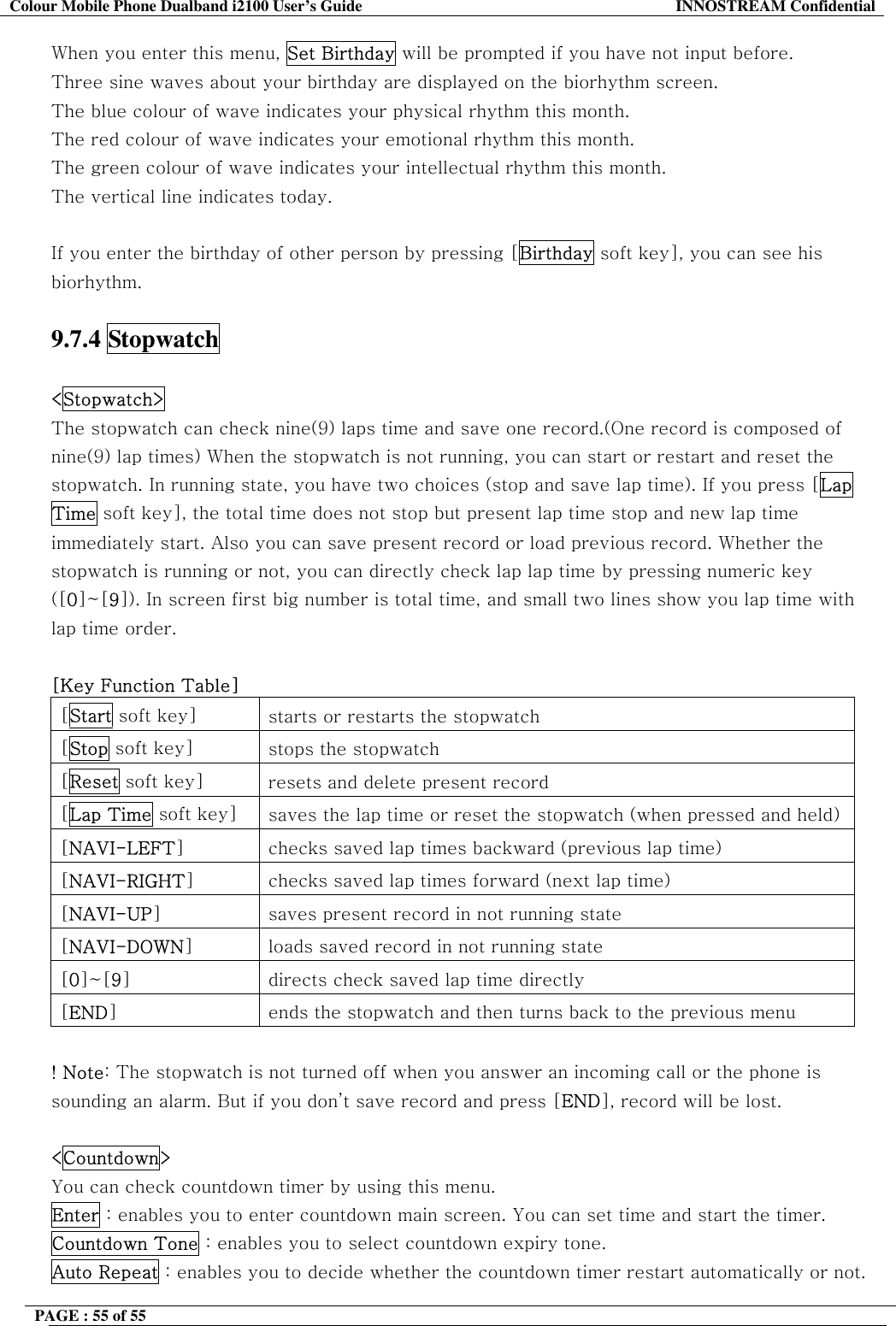 Colour Mobile Phone Dualband i2100 User&rsquo;s Guide  INNOSTREAM Confidential PAGE : 55 of 55    When you enter this menu, Set Birthday will be prompted if you have not input before. Three sine waves about your birthday are displayed on the biorhythm screen. The blue colour of wave indicates your physical rhythm this month. The red colour of wave indicates your emotional rhythm this month. The green colour of wave indicates your intellectual rhythm this month. The vertical line indicates today.  If you enter the birthday of other person by pressing [Birthday soft key], you can see his biorhythm.  9.7.4 Stopwatch  <Stopwatch>   The stopwatch can check nine(9) laps time and save one record.(One record is composed of nine(9) lap times) When the stopwatch is not running, you can start or restart and reset the stopwatch. In running state, you have two choices (stop and save lap time). If you press [Lap Time soft key], the total time does not stop but present lap time stop and new lap time immediately start. Also you can save present record or load previous record. Whether the stopwatch is running or not, you can directly check lap lap time by pressing numeric key ([0]~[9]). In screen first big number is total time, and small two lines show you lap time with lap time order.  [Key Function Table] [Start soft key]  starts or restarts the stopwatch [Stop soft key]  stops the stopwatch [Reset soft key]  resets and delete present record [Lap Time soft key]  saves the lap time or reset the stopwatch (when pressed and held)[NAVI-LEFT]  checks saved lap times backward (previous lap time) [NAVI-RIGHT]  checks saved lap times forward (next lap time) [NAVI-UP]  saves present record in not running state [NAVI-DOWN]  loads saved record in not running state [0]~[9]  directs check saved lap time directly [END]  ends the stopwatch and then turns back to the previous menu  ! Note: The stopwatch is not turned off when you answer an incoming call or the phone is sounding an alarm. But if you don&rsquo;t save record and press [END], record will be lost.  <Countdown>   You can check countdown timer by using this menu.  Enter : enables you to enter countdown main screen. You can set time and start the timer. Countdown Tone : enables you to select countdown expiry tone. Auto Repeat : enables you to decide whether the countdown timer restart automatically or not. 