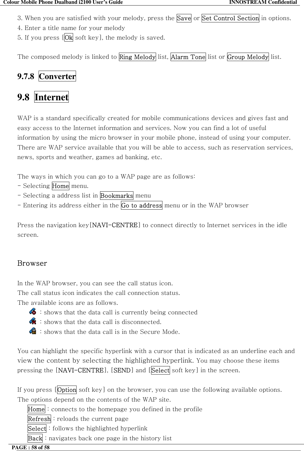 Colour Mobile Phone Dualband i2100 User&rsquo;s Guide  INNOSTREAM Confidential PAGE : 58 of 58    3. When you are satisfied with your melody, press the Save or Set Control Section in options. 4. Enter a title name for your melody 5. If you press [Ok soft key], the melody is saved.   The composed melody is linked to Ring Melody list, Alarm Tone list or Group Melody list.  9.7.8  Converter  9.8  Internet    WAP is a standard specifically created for mobile communications devices and gives fast and easy access to the Internet information and services. Now you can find a lot of useful information by using the micro browser in your mobile phone, instead of using your computer. There are WAP service available that you will be able to access, such as reservation services, news, sports and weather, games ad banking, etc.  The ways in which you can go to a WAP page are as follows: - Selecting Home menu.  - Selecting a address list in Bookmarks menu - Entering its address either in the Go to address menu or in the WAP browser   Press the navigation key[NAVI-CENTRE] to connect directly to Internet services in the idle screen.   Browser  In the WAP browser, you can see the call status icon. The call status icon indicates the call connection status.  The available icons are as follows.   : shows that the data call is currently being connected   : shows that the data call is disconnected.   : shows that the data call is in the Secure Mode.  You can highlight the specific hyperlink with a cursor that is indicated as an underline each and view the content by selecting the highlighted hyperlink. You may choose these items pressing the [NAVI-CENTRE], [SEND] and [Select soft key] in the screen.  If you press [Option soft key] on the browser, you can use the following available options.  The options depend on the contents of the WAP site.      Home : connects to the homepage you defined in the profile      Refresh : reloads the current page      Select : follows the highlighted hyperlink      Back : navigates back one page in the history list 