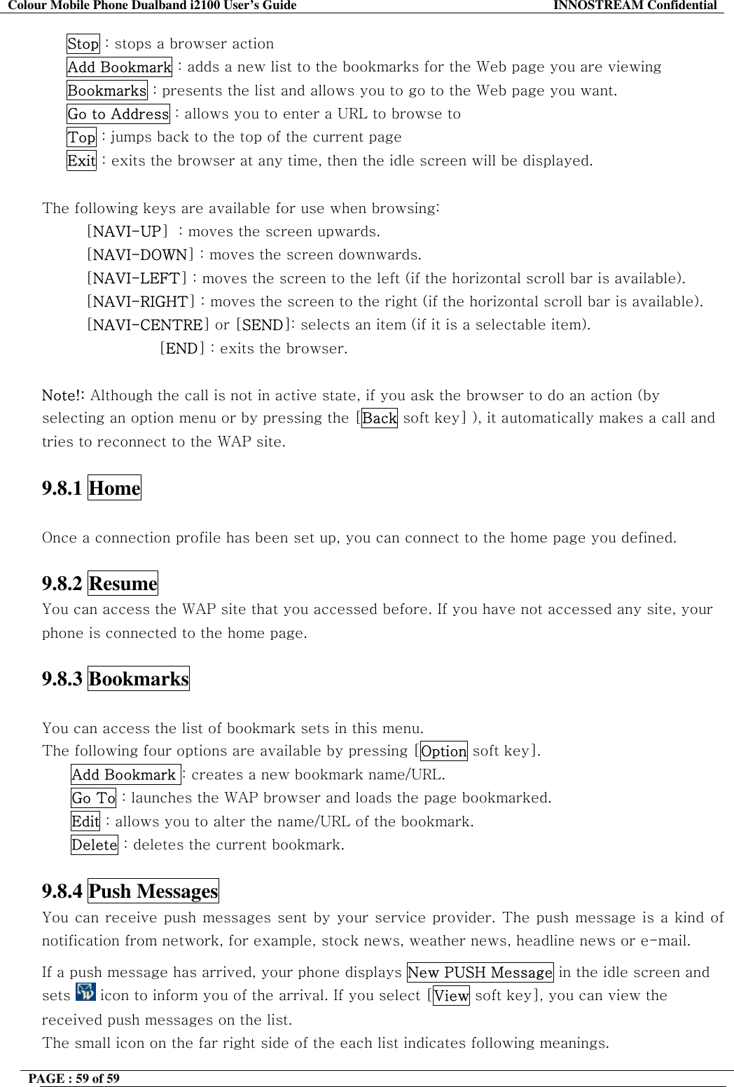 Colour Mobile Phone Dualband i2100 User&rsquo;s Guide  INNOSTREAM Confidential PAGE : 59 of 59         Stop : stops a browser action      Add Bookmark : adds a new list to the bookmarks for the Web page you are viewing      Bookmarks : presents the list and allows you to go to the Web page you want.      Go to Address : allows you to enter a URL to browse to      Top : jumps back to the top of the current page      Exit : exits the browser at any time, then the idle screen will be displayed.  The following keys are available for use when browsing: [NAVI-UP]  : moves the screen upwards. [NAVI-DOWN] : moves the screen downwards. [NAVI-LEFT] : moves the screen to the left (if the horizontal scroll bar is available). [NAVI-RIGHT] : moves the screen to the right (if the horizontal scroll bar is available). [NAVI-CENTRE] or [SEND]: selects an item (if it is a selectable item). [END] : exits the browser.   Note!: Although the call is not in active state, if you ask the browser to do an action (by selecting an option menu or by pressing the [Back soft key] ), it automatically makes a call and tries to reconnect to the WAP site.  9.8.1 Home    Once a connection profile has been set up, you can connect to the home page you defined.   9.8.2 Resume   You can access the WAP site that you accessed before. If you have not accessed any site, your phone is connected to the home page.  9.8.3 Bookmarks    You can access the list of bookmark sets in this menu.  The following four options are available by pressing [Option soft key]. Add Bookmark : creates a new bookmark name/URL. Go To : launches the WAP browser and loads the page bookmarked. Edit : allows you to alter the name/URL of the bookmark. Delete : deletes the current bookmark.  9.8.4 Push Messages   You can receive push messages sent by your service provider. The push message is a kind of notification from network, for example, stock news, weather news, headline news or e-mail. If a push message has arrived, your phone displays New PUSH Message in the idle screen and sets   icon to inform you of the arrival. If you select [View soft key], you can view the received push messages on the list. The small icon on the far right side of the each list indicates following meanings. 