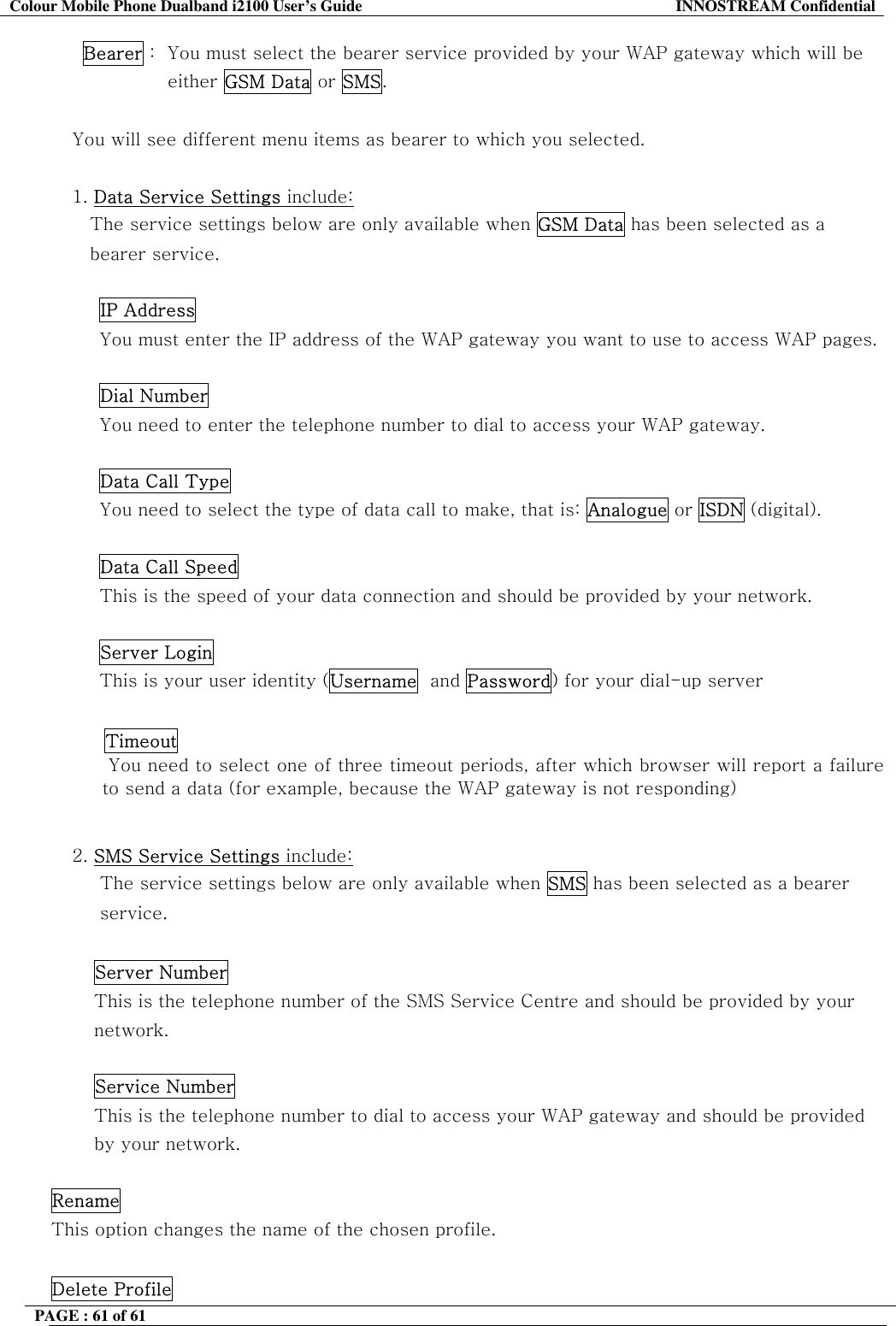 Colour Mobile Phone Dualband i2100 User&rsquo;s Guide  INNOSTREAM Confidential PAGE : 61 of 61    Bearer :  You must select the bearer service provided by your WAP gateway which will be  either GSM Data or SMS.  You will see different menu items as bearer to which you selected.  1. Data Service Settings include:  The service settings below are only available when GSM Data has been selected as a bearer service.  IP Address You must enter the IP address of the WAP gateway you want to use to access WAP pages.   Dial Number You need to enter the telephone number to dial to access your WAP gateway.   Data Call Type You need to select the type of data call to make, that is: Analogue or ISDN (digital).   Data Call Speed This is the speed of your data connection and should be provided by your network.   Server Login This is your user identity (Username  and Password) for your dial-up server   Timeout   You need to select one of three timeout periods, after which browser will report a failure to send a data (for example, because the WAP gateway is not responding)  2. SMS Service Settings include:  The service settings below are only available when SMS has been selected as a bearer  service.  Server Number This is the telephone number of the SMS Service Centre and should be provided by your network.  Service Number This is the telephone number to dial to access your WAP gateway and should be provided by your network.  Rename This option changes the name of the chosen profile.  Delete Profile 