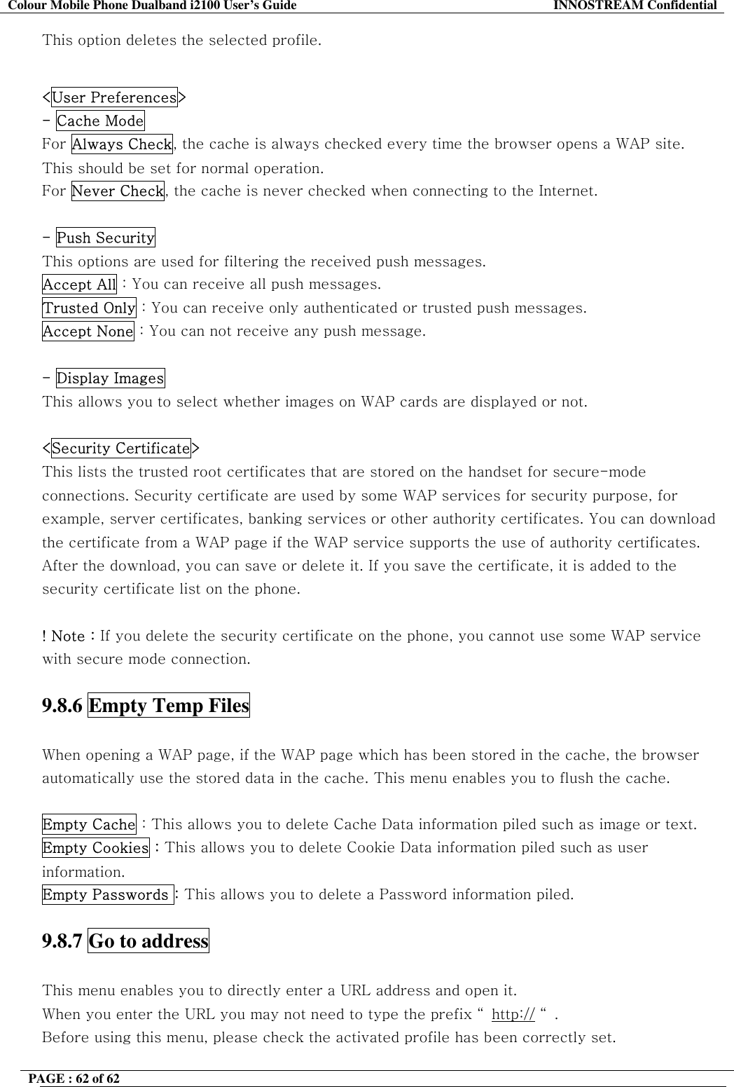 Colour Mobile Phone Dualband i2100 User&rsquo;s Guide  INNOSTREAM Confidential PAGE : 62 of 62    This option deletes the selected profile.  <User Preferences> - Cache Mode For Always Check, the cache is always checked every time the browser opens a WAP site.  This should be set for normal operation.  For Never Check, the cache is never checked when connecting to the Internet.  - Push Security  This options are used for filtering the received push messages. Accept All : You can receive all push messages. Trusted Only : You can receive only authenticated or trusted push messages. Accept None : You can not receive any push message.  - Display Images  This allows you to select whether images on WAP cards are displayed or not.   <Security Certificate>   This lists the trusted root certificates that are stored on the handset for secure-mode connections. Security certificate are used by some WAP services for security purpose, for example, server certificates, banking services or other authority certificates. You can download the certificate from a WAP page if the WAP service supports the use of authority certificates. After the download, you can save or delete it. If you save the certificate, it is added to the security certificate list on the phone.  ! Note : If you delete the security certificate on the phone, you cannot use some WAP service with secure mode connection.   9.8.6 Empty Temp Files    When opening a WAP page, if the WAP page which has been stored in the cache, the browser automatically use the stored data in the cache. This menu enables you to flush the cache.  Empty Cache : This allows you to delete Cache Data information piled such as image or text.  Empty Cookies : This allows you to delete Cookie Data information piled such as user information. Empty Passwords : This allows you to delete a Password information piled.  9.8.7 Go to address    This menu enables you to directly enter a URL address and open it.  When you enter the URL you may not need to type the prefix &ldquo; http:// &ldquo;. Before using this menu, please check the activated profile has been correctly set. 