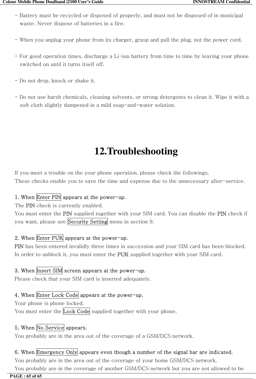 Colour Mobile Phone Dualband i2100 User&rsquo;s Guide  INNOSTREAM Confidential PAGE : 65 of 65    - Battery must be recycled or disposed of properly, and must not be disposed of in municipal    waste. Never dispose of batteries in a fire.  - When you unplug your phone from its charger, grasp and pull the plug, not the power cord.  - For good operation times, discharge a Li-ion battery from time to time by leaving your phone     switched on until it turns itself off.  - Do not drop, knock or shake it.  - Do not use harsh chemicals, cleaning solvents, or strong detergents to clean it. Wipe it with a     soft cloth slightly dampened in a mild soap-and-water solution.     12.Troubleshooting  If you meet a trouble on the your phone operation, please check the followings. These checks enable you to save the time and expense due to the unnecessary after-service.  1. When Enter PIN appears at the power-up. The PIN check is currently enabled. You must enter the PIN supplied together with your SIM card. You can disable the PIN check if you want, please see Security Setting menu in section 9.  2. When Enter PUK appears at the power-up.  PIN has been entered invalidly three times in succession and your SIM card has been blocked. In order to unblock it, you must enter the PUK supplied together with your SIM card.  3. When Insert SIM screen appears at the power-up. Please check that your SIM card is inserted adequately.  4. When Enter Lock Code appears at the power-up. Your phone is phone locked. You must enter the Lock Code supplied together with your phone.  5. When No Service appears. You probably are in the area out of the coverage of a GSM/DCS network.  6. When Emergency Only appears even though a number of the signal bar are indicated. You probably are in the area out of the coverage of your home GSM/DCS network. You probably are in the coverage of another GSM/DCS network but you are not allowed to be 