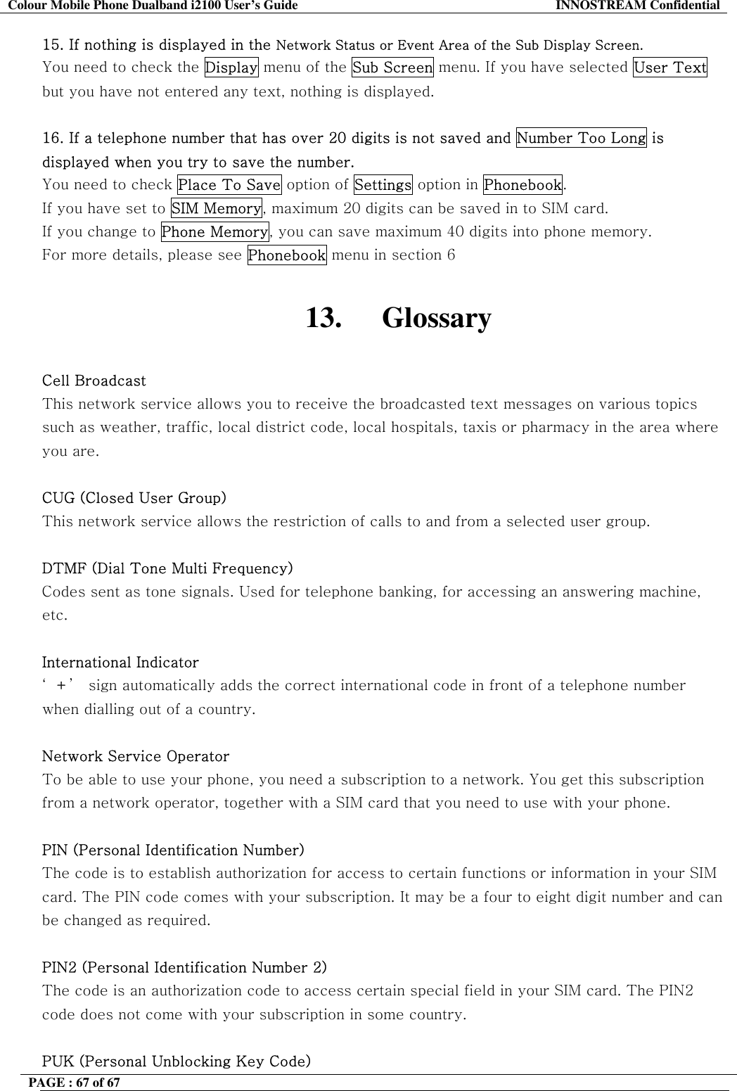 Colour Mobile Phone Dualband i2100 User&rsquo;s Guide  INNOSTREAM Confidential PAGE : 67 of 67    15. If nothing is displayed in the Network Status or Event Area of the Sub Display Screen. You need to check the Display menu of the Sub Screen menu. If you have selected User Text but you have not entered any text, nothing is displayed.  16. If a telephone number that has over 20 digits is not saved and Number Too Long is displayed when you try to save the number. You need to check Place To Save option of Settings option in Phonebook.  If you have set to SIM Memory, maximum 20 digits can be saved in to SIM card. If you change to Phone Memory, you can save maximum 40 digits into phone memory. For more details, please see Phonebook menu in section 6  13. Glossary  Cell Broadcast This network service allows you to receive the broadcasted text messages on various topics such as weather, traffic, local district code, local hospitals, taxis or pharmacy in the area where you are.  CUG (Closed User Group) This network service allows the restriction of calls to and from a selected user group.  DTMF (Dial Tone Multi Frequency) Codes sent as tone signals. Used for telephone banking, for accessing an answering machine, etc.  International Indicator &lsquo;+&rsquo;  sign automatically adds the correct international code in front of a telephone number when dialling out of a country.   Network Service Operator To be able to use your phone, you need a subscription to a network. You get this subscription from a network operator, together with a SIM card that you need to use with your phone.  PIN (Personal Identification Number) The code is to establish authorization for access to certain functions or information in your SIM card. The PIN code comes with your subscription. It may be a four to eight digit number and can be changed as required.  PIN2 (Personal Identification Number 2) The code is an authorization code to access certain special field in your SIM card. The PIN2 code does not come with your subscription in some country.  PUK (Personal Unblocking Key Code) 