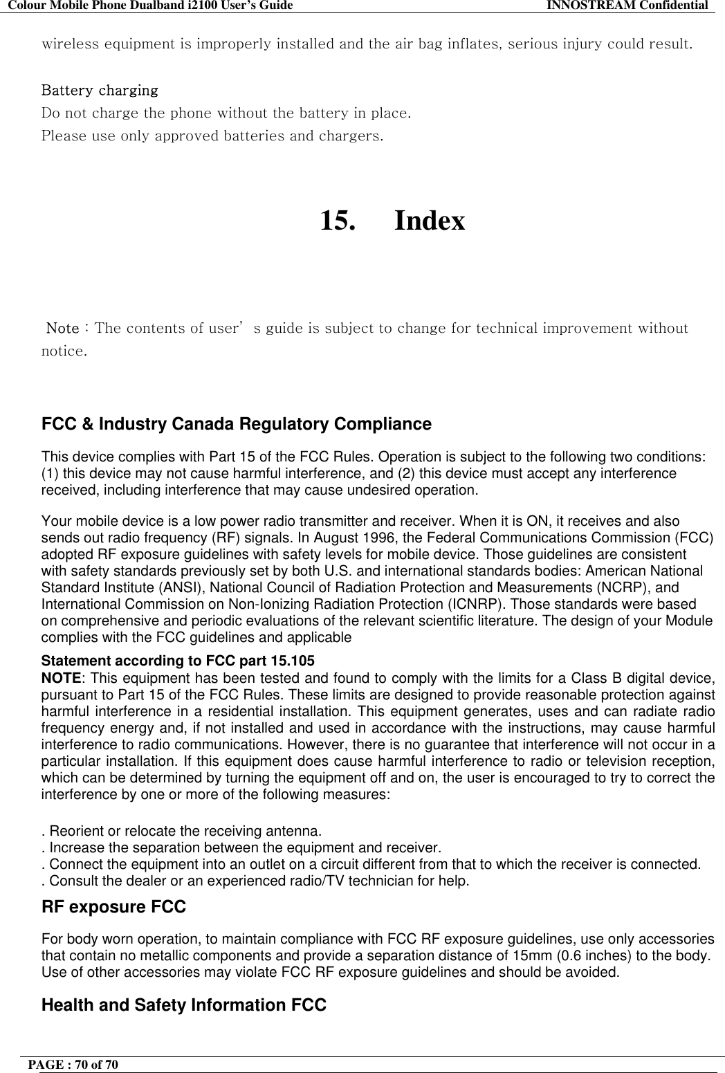Colour Mobile Phone Dualband i2100 User&rsquo;s Guide  INNOSTREAM Confidential PAGE : 70 of 70    wireless equipment is improperly installed and the air bag inflates, serious injury could result.  Battery charging Do not charge the phone without the battery in place. Please use only approved batteries and chargers.   15. Index     Note : The contents of user&rsquo; s guide is subject to change for technical improvement without notice.   FCC &amp; Industry Canada Regulatory Compliance  This device complies with Part 15 of the FCC Rules. Operation is subject to the following two conditions: (1) this device may not cause harmful interference, and (2) this device must accept any interference received, including interference that may cause undesired operation.  Your mobile device is a low power radio transmitter and receiver. When it is ON, it receives and also sends out radio frequency (RF) signals. In August 1996, the Federal Communications Commission (FCC) adopted RF exposure guidelines with safety levels for mobile device. Those guidelines are consistent with safety standards previously set by both U.S. and international standards bodies: American National Standard Institute (ANSI), National Council of Radiation Protection and Measurements (NCRP), and International Commission on Non-Ionizing Radiation Protection (ICNRP). Those standards were based on comprehensive and periodic evaluations of the relevant scientific literature. The design of your Module complies with the FCC guidelines and applicable  Statement according to FCC part 15.105 NOTE: This equipment has been tested and found to comply with the limits for a Class B digital device, pursuant to Part 15 of the FCC Rules. These limits are designed to provide reasonable protection against harmful interference in a residential installation. This equipment generates, uses and can radiate radio frequency energy and, if not installed and used in accordance with the instructions, may cause harmful interference to radio communications. However, there is no guarantee that interference will not occur in a particular installation. If this equipment does cause harmful interference to radio or television reception, which can be determined by turning the equipment off and on, the user is encouraged to try to correct the interference by one or more of the following measures:  . Reorient or relocate the receiving antenna. . Increase the separation between the equipment and receiver. . Connect the equipment into an outlet on a circuit different from that to which the receiver is connected. . Consult the dealer or an experienced radio/TV technician for help. RF exposure FCC For body worn operation, to maintain compliance with FCC RF exposure guidelines, use only accessories that contain no metallic components and provide a separation distance of 15mm (0.6 inches) to the body. Use of other accessories may violate FCC RF exposure guidelines and should be avoided. Health and Safety Information FCC 