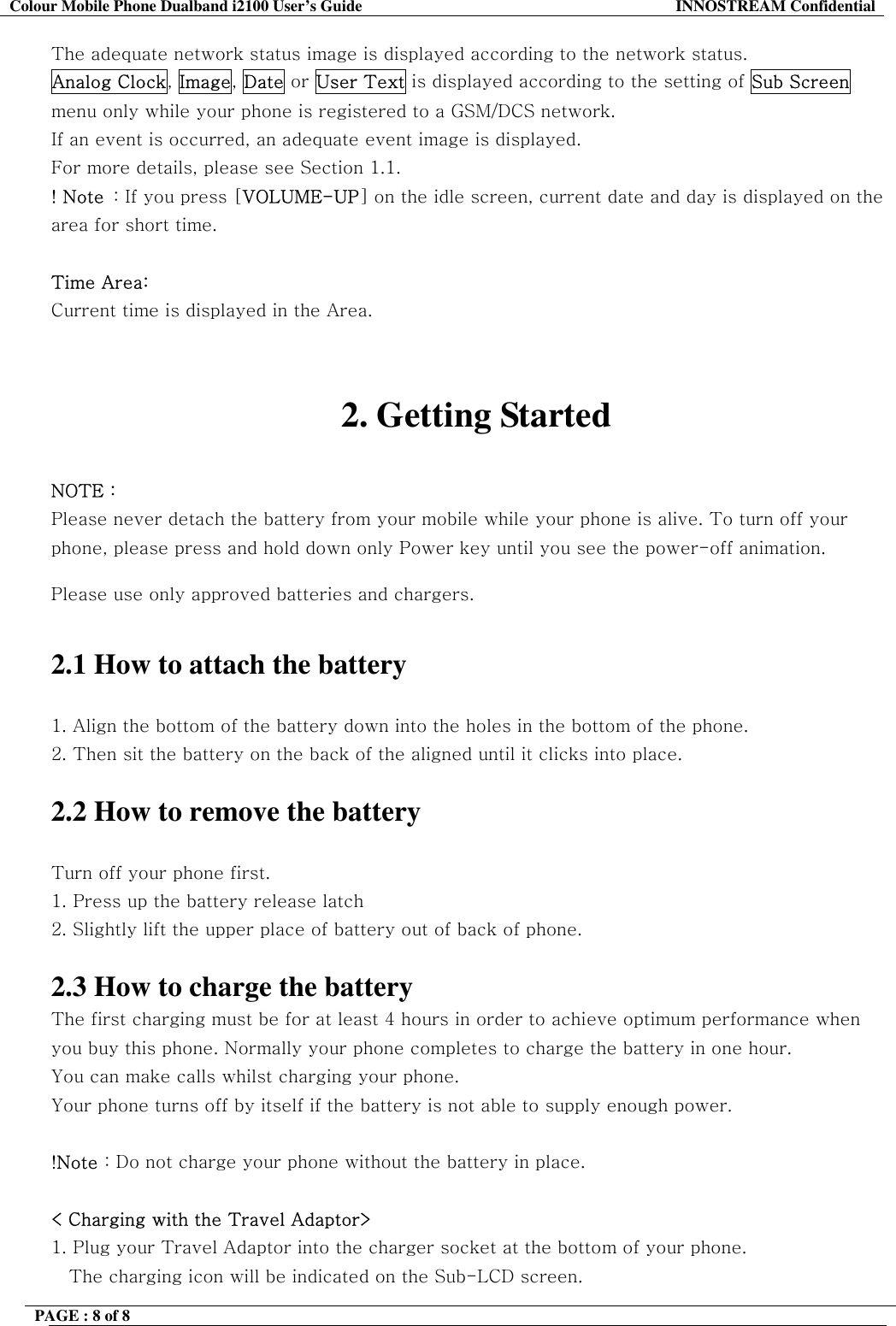Colour Mobile Phone Dualband i2100 User&rsquo;s Guide  INNOSTREAM Confidential PAGE : 8 of 8    The adequate network status image is displayed according to the network status.  Analog Clock, Image, Date or User Text is displayed according to the setting of Sub Screen menu only while your phone is registered to a GSM/DCS network.  If an event is occurred, an adequate event image is displayed. For more details, please see Section 1.1. ! Note  : If you press [VOLUME-UP] on the idle screen, current date and day is displayed on the area for short time.  Time Area: Current time is displayed in the Area.   2. Getting Started  NOTE : Please never detach the battery from your mobile while your phone is alive. To turn off your phone, please press and hold down only Power key until you see the power-off animation.  Please use only approved batteries and chargers.   2.1 How to attach the battery  1. Align the bottom of the battery down into the holes in the bottom of the phone.  2. Then sit the battery on the back of the aligned until it clicks into place.  2.2 How to remove the battery  Turn off your phone first.  1. Press up the battery release latch 2. Slightly lift the upper place of battery out of back of phone.  2.3 How to charge the battery The first charging must be for at least 4 hours in order to achieve optimum performance when you buy this phone. Normally your phone completes to charge the battery in one hour. You can make calls whilst charging your phone. Your phone turns off by itself if the battery is not able to supply enough power.  !Note : Do not charge your phone without the battery in place.  < Charging with the Travel Adaptor> 1. Plug your Travel Adaptor into the charger socket at the bottom of your phone.  The charging icon will be indicated on the Sub-LCD screen. 