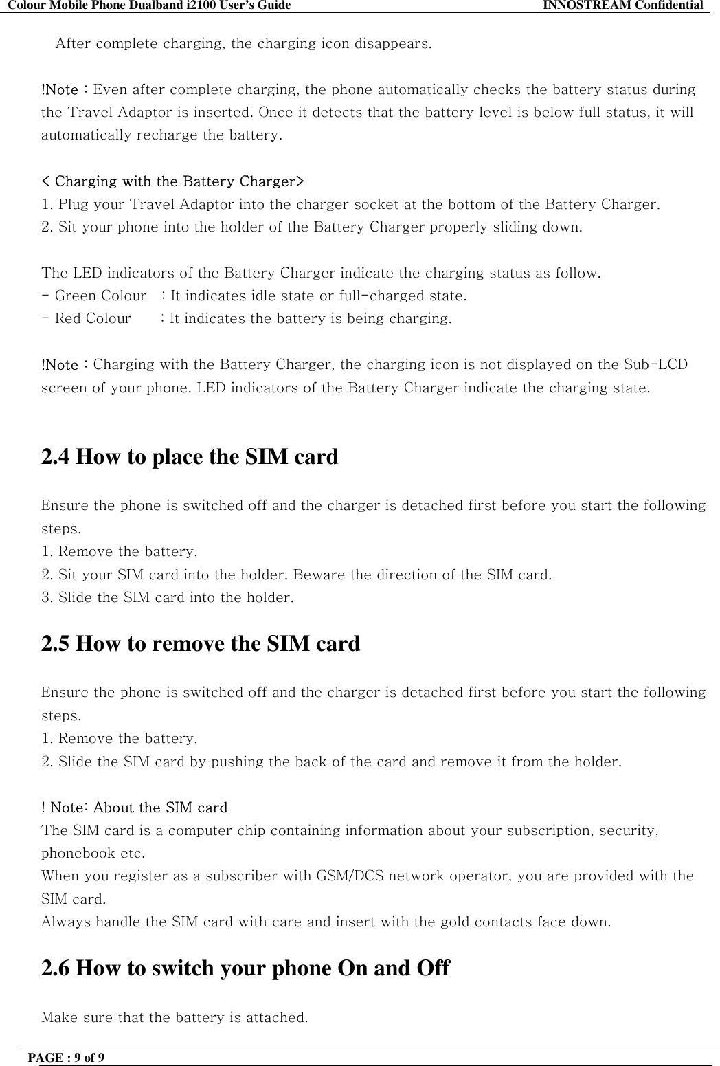 Colour Mobile Phone Dualband i2100 User&rsquo;s Guide  INNOSTREAM Confidential PAGE : 9 of 9    After complete charging, the charging icon disappears.  !Note : Even after complete charging, the phone automatically checks the battery status during the Travel Adaptor is inserted. Once it detects that the battery level is below full status, it will automatically recharge the battery.  < Charging with the Battery Charger> 1. Plug your Travel Adaptor into the charger socket at the bottom of the Battery Charger. 2. Sit your phone into the holder of the Battery Charger properly sliding down.  The LED indicators of the Battery Charger indicate the charging status as follow. - Green Colour   : It indicates idle state or full-charged state. - Red Colour      : It indicates the battery is being charging.  !Note : Charging with the Battery Charger, the charging icon is not displayed on the Sub-LCD screen of your phone. LED indicators of the Battery Charger indicate the charging state.   2.4 How to place the SIM card  Ensure the phone is switched off and the charger is detached first before you start the following steps.  1. Remove the battery. 2. Sit your SIM card into the holder. Beware the direction of the SIM card. 3. Slide the SIM card into the holder.  2.5 How to remove the SIM card  Ensure the phone is switched off and the charger is detached first before you start the following steps.  1. Remove the battery. 2. Slide the SIM card by pushing the back of the card and remove it from the holder.  ! Note: About the SIM card The SIM card is a computer chip containing information about your subscription, security, phonebook etc. When you register as a subscriber with GSM/DCS network operator, you are provided with the SIM card. Always handle the SIM card with care and insert with the gold contacts face down.  2.6 How to switch your phone On and Off  Make sure that the battery is attached. 