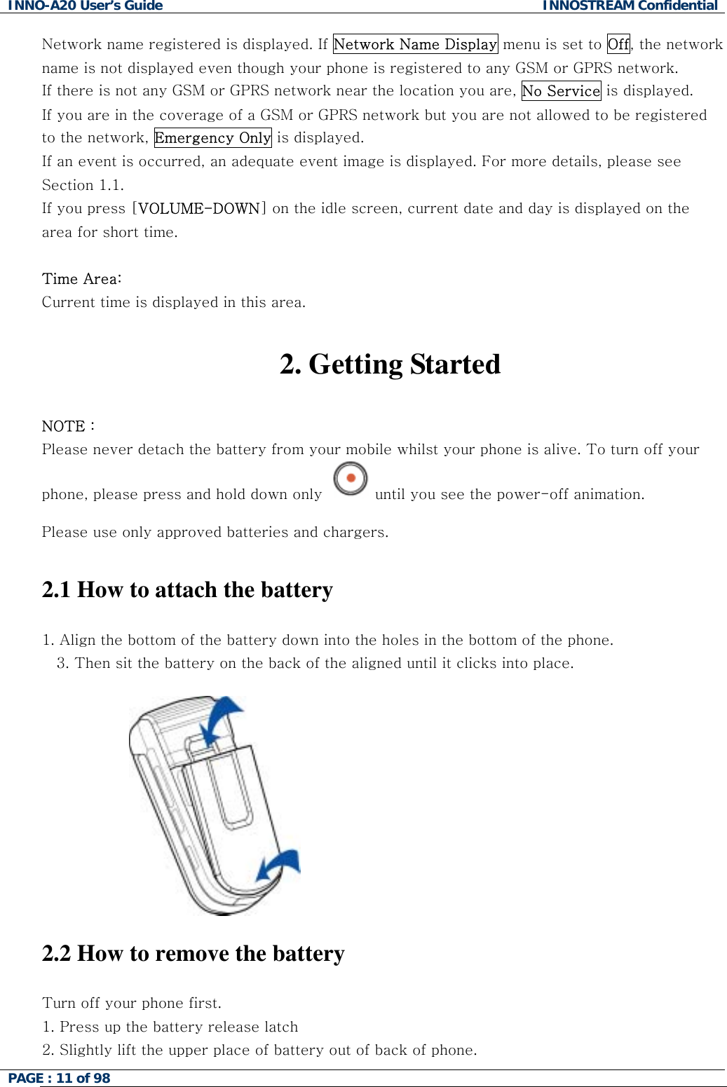 INNO-A20 User&rsquo;s Guide  INNOSTREAM Confidential Network name registered is displayed. If Network Name Display menu is set to Off, the network name is not displayed even though your phone is registered to any GSM or GPRS network. If there is not any GSM or GPRS network near the location you are, No Service is displayed. If you are in the coverage of a GSM or GPRS network but you are not allowed to be registered to the network, Emergency Only is displayed. If an event is occurred, an adequate event image is displayed. For more details, please see Section 1.1. If you press [VOLUME-DOWN] on the idle screen, current date and day is displayed on the area for short time.  Time Area: Current time is displayed in this area.  2. Getting Started  NOTE : Please never detach the battery from your mobile whilst your phone is alive. To turn off your phone, please press and hold down only  until you see the power-off animation.  Please use only approved batteries and chargers.   2.1 How to attach the battery  1. Align the bottom of the battery down into the holes in the bottom of the phone.  3. Then sit the battery on the back of the aligned until it clicks into place.    2.2 How to remove the battery  Turn off your phone first.  1. Press up the battery release latch 2. Slightly lift the upper place of battery out of back of phone. PAGE : 11 of 98    