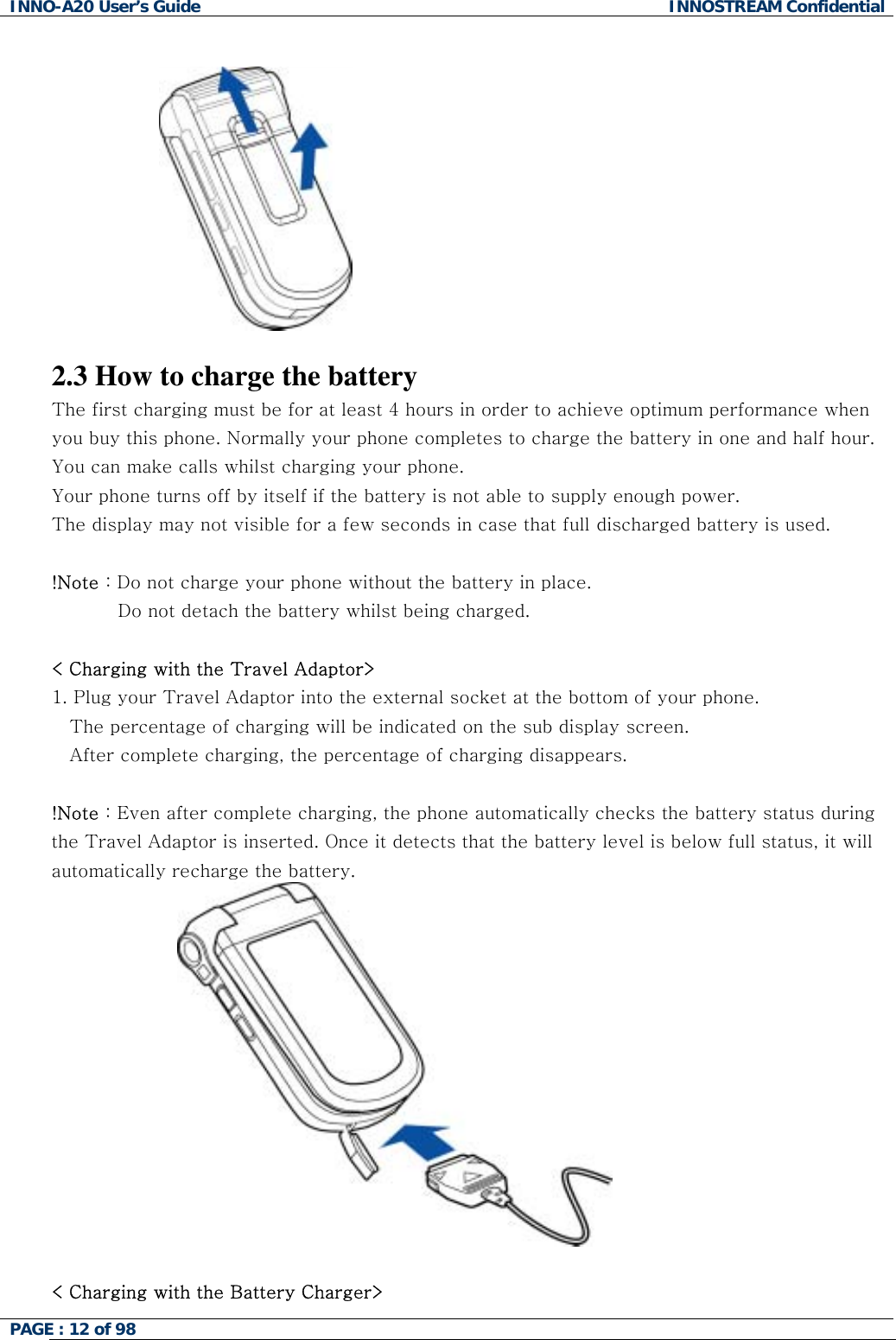 INNO-A20 User&rsquo;s Guide  INNOSTREAM Confidential    2.3 How to charge the battery The first charging must be for at least 4 hours in order to achieve optimum performance when you buy this phone. Normally your phone completes to charge the battery in one and half hour. You can make calls whilst charging your phone. Your phone turns off by itself if the battery is not able to supply enough power. The display may not visible for a few seconds in case that full discharged battery is used.  !Note : Do not charge your phone without the battery in place.            Do not detach the battery whilst being charged.   < Charging with the Travel Adaptor> 1. Plug your Travel Adaptor into the external socket at the bottom of your phone.  The percentage of charging will be indicated on the sub display screen. After complete charging, the percentage of charging disappears.  !Note : Even after complete charging, the phone automatically checks the battery status during the Travel Adaptor is inserted. Once it detects that the battery level is below full status, it will automatically recharge the battery.   < Charging with the Battery Charger> PAGE : 12 of 98    