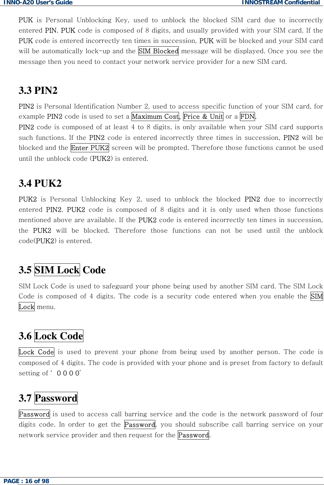 INNO-A20 User&rsquo;s Guide  INNOSTREAM Confidential PUK is Personal Unblocking Key, used to unblock the blocked SIM card due to incorrectly entered PIN. PUK code is composed of 8 digits, and usually provided with your SIM card. If the PUK code is entered incorrectly ten times in succession, PUK will be blocked and your SIM card will be automatically lock-up and the SIM Blocked message will be displayed. Once you see the message then you need to contact your network service provider for a new SIM card.  3.3 PIN2  PIN2 is Personal Identification Number 2, used to access specific function of your SIM card, for example PIN2 code is used to set a Maximum Cost, Price &amp; Unit or a FDN. PIN2 code is composed of at least 4 to 8 digits, is only available when your SIM card supports such functions. If the PIN2 code is entered incorrectly three times in succession, PIN2 will be blocked and the Enter PUK2 screen will be prompted. Therefore those functions cannot be used until the unblock code (PUK2) is entered.  3.4 PUK2  PUK2 is Personal Unblocking Key 2, used to unblock the blocked PIN2 due to incorrectly entered  PIN2.  PUK2 code is composed of 8 digits and it is only used when those functions mentioned above are available. If the PUK2 code is entered incorrectly ten times in succession, the  PUK2 will be blocked. Therefore those functions can not be used until the unblock code(PUK2) is entered.  3.5 SIM Lock Code  SIM Lock Code is used to safeguard your phone being used by another SIM card. The SIM Lock Code is composed of 4 digits. The code is a security code entered when you enable the SIM Lock menu.   3.6 Lock Code  Lock Code is used to prevent your phone from being used by another person. The code is composed of 4 digits. The code is provided with your phone and is preset from factory to default setting of &lsquo; 0 0 0 0&rsquo;  3.7 Password Password is used to access call barring service and the code is the network password of four digits code. In order to get the Password, you should subscribe call barring service on your network service provider and then request for the Password.   PAGE : 16 of 98    
