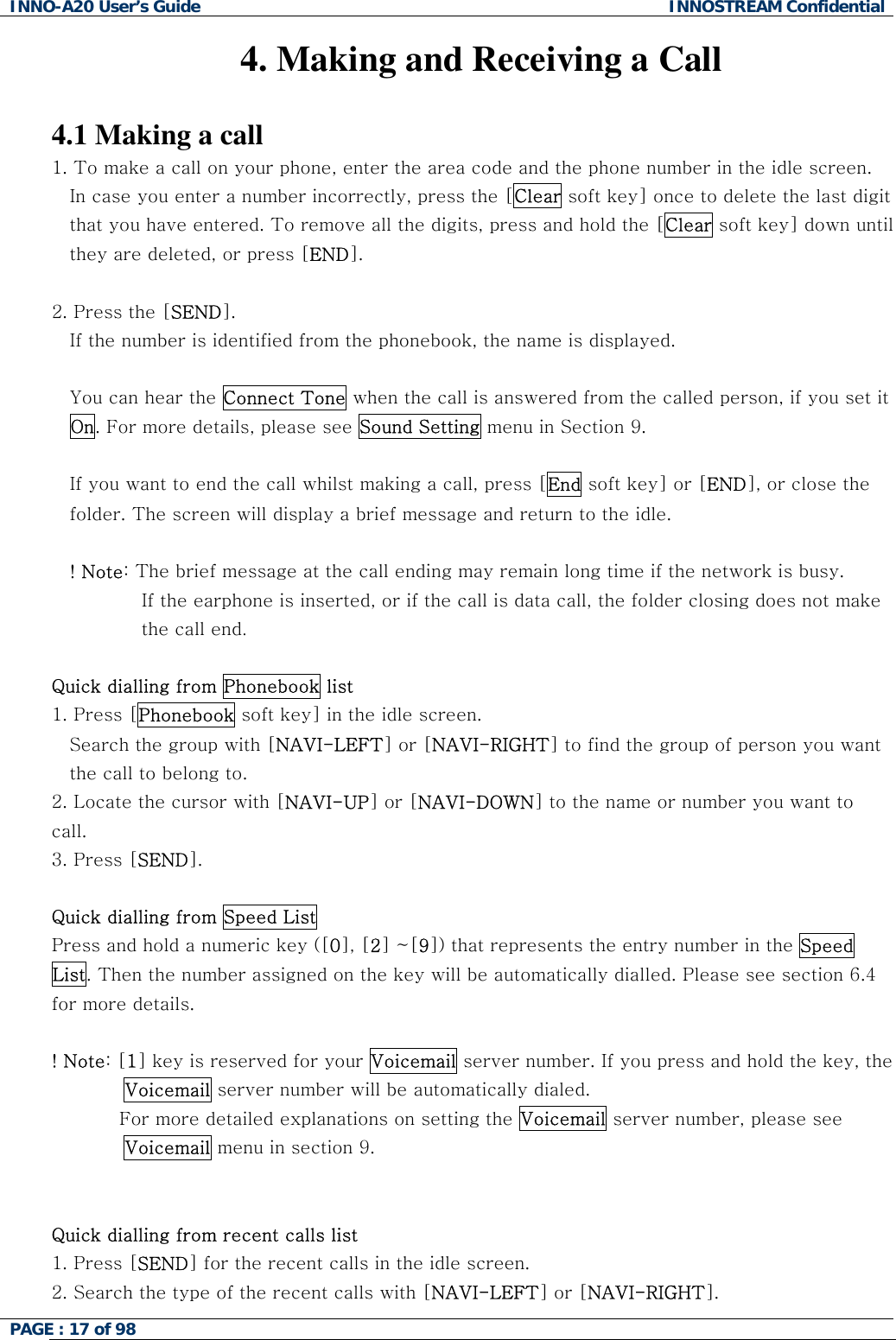 INNO-A20 User&rsquo;s Guide  INNOSTREAM Confidential 4. Making and Receiving a Call  4.1 Making a call 1. To make a call on your phone, enter the area code and the phone number in the idle screen. In case you enter a number incorrectly, press the [Clear soft key] once to delete the last digit that you have entered. To remove all the digits, press and hold the [Clear soft key] down until they are deleted, or press [END].  2. Press the [SEND].  If the number is identified from the phonebook, the name is displayed.  You can hear the Connect Tone when the call is answered from the called person, if you set it On. For more details, please see Sound Setting menu in Section 9.  If you want to end the call whilst making a call, press [End soft key] or [END], or close the folder. The screen will display a brief message and return to the idle.  ! Note: The brief message at the call ending may remain long time if the network is busy. If the earphone is inserted, or if the call is data call, the folder closing does not make the call end.  Quick dialling from Phonebook list 1. Press [Phonebook soft key] in the idle screen. Search the group with [NAVI-LEFT] or [NAVI-RIGHT] to find the group of person you want the call to belong to. 2. Locate the cursor with [NAVI-UP] or [NAVI-DOWN] to the name or number you want to call. 3. Press [SEND].  Quick dialling from Speed List Press and hold a numeric key ([0], [2] ~[9]) that represents the entry number in the Speed List. Then the number assigned on the key will be automatically dialled. Please see section 6.4 for more details.  ! Note: [1] key is reserved for your Voicemail server number. If you press and hold the key, the Voicemail server number will be automatically dialed.            For more detailed explanations on setting the Voicemail server number, please see Voicemail menu in section 9.   Quick dialling from recent calls list 1. Press [SEND] for the recent calls in the idle screen. 2. Search the type of the recent calls with [NAVI-LEFT] or [NAVI-RIGHT]. PAGE : 17 of 98    