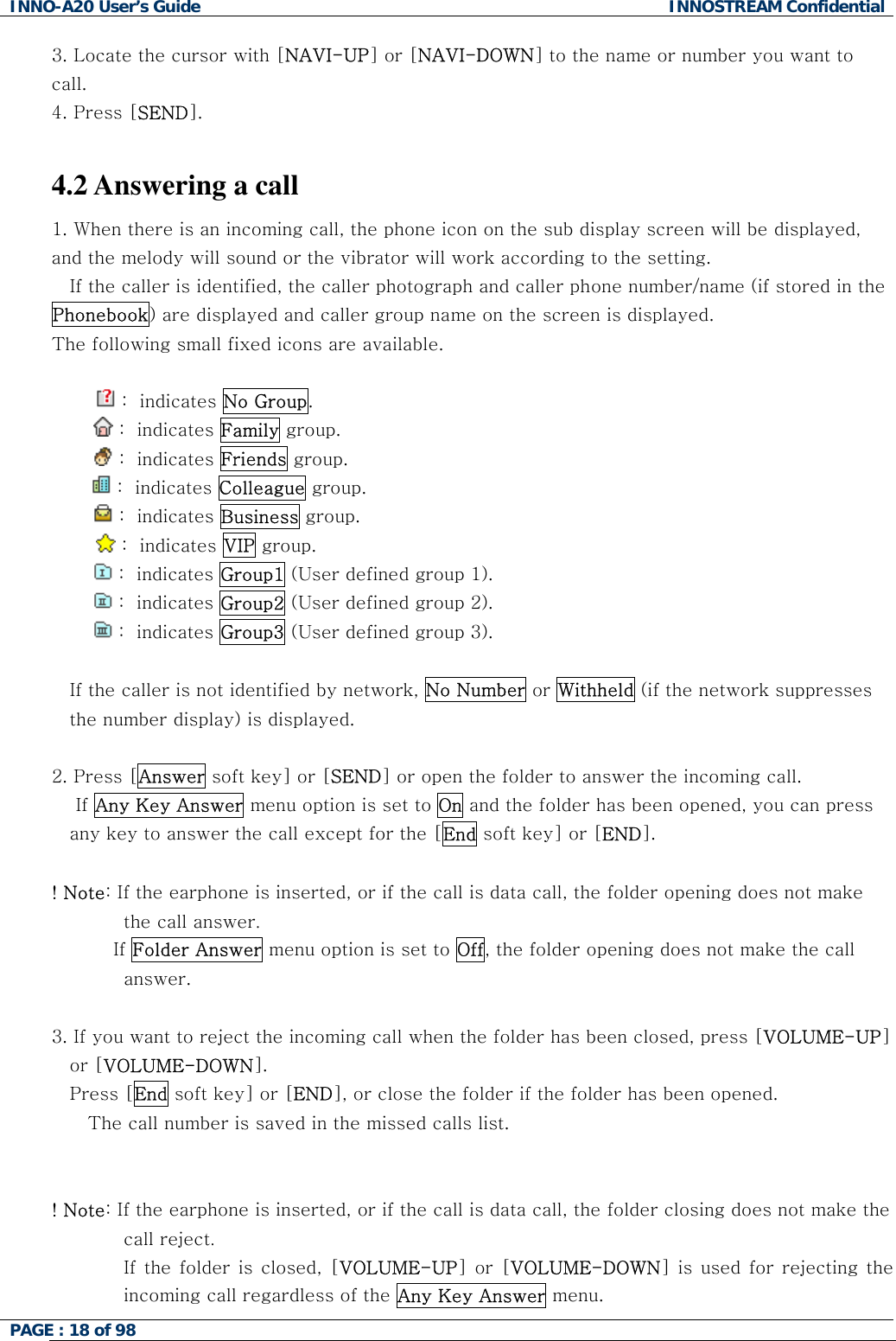 INNO-A20 User&rsquo;s Guide  INNOSTREAM Confidential 3. Locate the cursor with [NAVI-UP] or [NAVI-DOWN] to the name or number you want to call. 4. Press [SEND].  4.2 Answering a call 1. When there is an incoming call, the phone icon on the sub display screen will be displayed, and the melody will sound or the vibrator will work according to the setting. If the caller is identified, the caller photograph and caller phone number/name (if stored in the Phonebook) are displayed and caller group name on the screen is displayed. The following small fixed icons are available.   :  indicates No Group.          :  indicates Family group.          :  indicates Friends group.   :  indicates Colleague group.          :  indicates Business group.   :  indicates VIP group.    :  indicates Group1 (User defined group 1).   :  indicates Group2 (User defined group 2).   :  indicates Group3 (User defined group 3).  If the caller is not identified by network, No Number or Withheld (if the network suppresses the number display) is displayed.  2. Press [Answer soft key] or [SEND] or open the folder to answer the incoming call.     If Any Key Answer menu option is set to On and the folder has been opened, you can press any key to answer the call except for the [End soft key] or [END].  ! Note: If the earphone is inserted, or if the call is data call, the folder opening does not make the call answer.           If Folder Answer menu option is set to Off, the folder opening does not make the call answer.  3. If you want to reject the incoming call when the folder has been closed, press [VOLUME-UP] or [VOLUME-DOWN]. Press [End soft key] or [END], or close the folder if the folder has been opened.    The call number is saved in the missed calls list.   ! Note: If the earphone is inserted, or if the call is data call, the folder closing does not make the call reject. If the folder is closed, [VOLUME-UP] or [VOLUME-DOWN] is used for rejecting the incoming call regardless of the Any Key Answer menu. PAGE : 18 of 98    