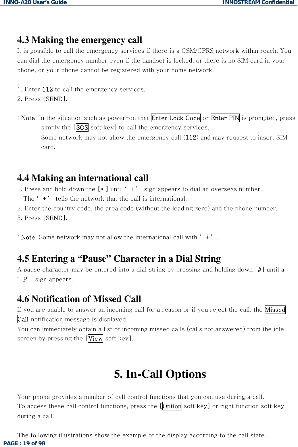 INNO-A20 User&rsquo;s Guide  INNOSTREAM Confidential   4.3 Making the emergency call It is possible to call the emergency services if there is a GSM/GPRS network within reach. You can dial the emergency number even if the handset is locked, or there is no SIM card in your phone, or your phone cannot be registered with your home network.  1. Enter 112 to call the emergency services.  2. Press [SEND].  ! Note: In the situation such as power-on that Enter Lock Code or Enter PIN is prompted, press simply the [SOS soft key] to call the emergency services. Some network may not allow the emergency call (112) and may request to insert SIM  card.   4.4 Making an international call 1. Press and hold down the [* ] until &lsquo;+&rsquo; sign appears to dial an overseas number.  The &lsquo;+&rsquo; tells the network that the call is international. 2. Enter the country code, the area code (without the leading zero) and the phone number. 3. Press [SEND].   ! Note: Some network may not allow the international call with &lsquo;+&rsquo;.  4.5 Entering a &ldquo;Pause&rdquo; Character in a Dial String A pause character may be entered into a dial string by pressing and holding down [#] until a &lsquo;P&rsquo;  sign appears.  4.6 Notification of Missed Call If you are unable to answer an incoming call for a reason or if you reject the call, the Missed Call notification message is displayed. You can immediately obtain a list of incoming missed calls (calls not answered) from the idle screen by pressing the [View soft key].   5. In-Call Options  Your phone provides a number of call control functions that you can use during a call.  To access these call control functions, press the [Option soft key] or right function soft key during a call.  The following illustrations show the example of the display according to the call state. PAGE : 19 of 98    