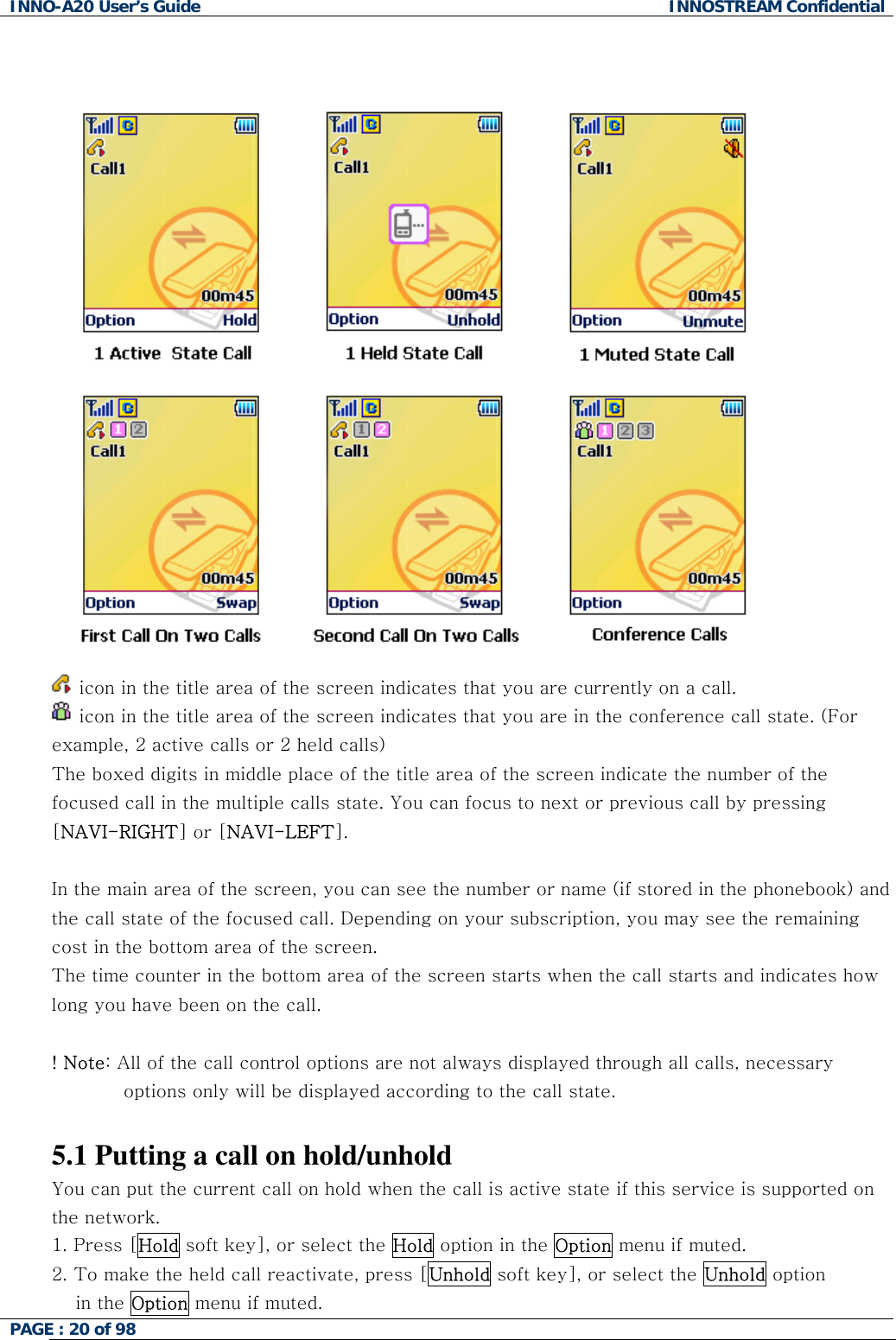 INNO-A20 User&rsquo;s Guide  INNOSTREAM Confidential    icon in the title area of the screen indicates that you are currently on a call.  icon in the title area of the screen indicates that you are in the conference call state. (For example, 2 active calls or 2 held calls) The boxed digits in middle place of the title area of the screen indicate the number of the focused call in the multiple calls state. You can focus to next or previous call by pressing [NAVI-RIGHT] or [NAVI-LEFT].  In the main area of the screen, you can see the number or name (if stored in the phonebook) and the call state of the focused call. Depending on your subscription, you may see the remaining cost in the bottom area of the screen. The time counter in the bottom area of the screen starts when the call starts and indicates how long you have been on the call.  ! Note: All of the call control options are not always displayed through all calls, necessary options only will be displayed according to the call state.  5.1 Putting a call on hold/unhold You can put the current call on hold when the call is active state if this service is supported on the network.  1. Press [Hold soft key], or select the Hold option in the Option menu if muted. 2. To make the held call reactivate, press [Unhold soft key], or select the Unhold option  in the Option menu if muted. PAGE : 20 of 98    