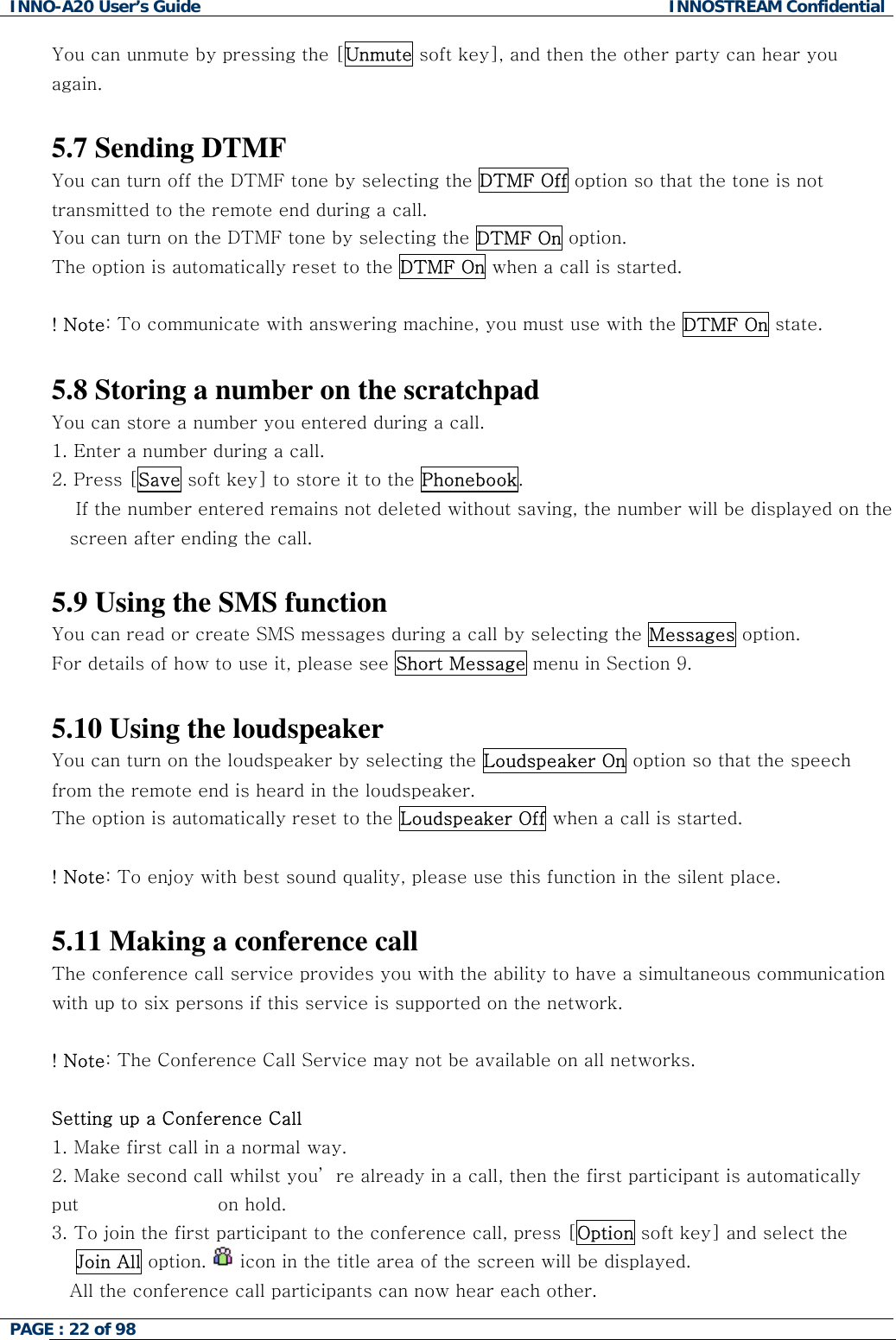 INNO-A20 User&rsquo;s Guide  INNOSTREAM Confidential You can unmute by pressing the [Unmute soft key], and then the other party can hear you again.   5.7 Sending DTMF You can turn off the DTMF tone by selecting the DTMF Off option so that the tone is not transmitted to the remote end during a call. You can turn on the DTMF tone by selecting the DTMF On option. The option is automatically reset to the DTMF On when a call is started.  ! Note: To communicate with answering machine, you must use with the DTMF On state.  5.8 Storing a number on the scratchpad You can store a number you entered during a call.  1. Enter a number during a call. 2. Press [Save soft key] to store it to the Phonebook.     If the number entered remains not deleted without saving, the number will be displayed on the screen after ending the call.  5.9 Using the SMS function You can read or create SMS messages during a call by selecting the Messages option. For details of how to use it, please see Short Message menu in Section 9.  5.10 Using the loudspeaker You can turn on the loudspeaker by selecting the Loudspeaker On option so that the speech from the remote end is heard in the loudspeaker. The option is automatically reset to the Loudspeaker Off when a call is started.  ! Note: To enjoy with best sound quality, please use this function in the silent place.  5.11 Making a conference call The conference call service provides you with the ability to have a simultaneous communication with up to six persons if this service is supported on the network.  ! Note: The Conference Call Service may not be available on all networks.  Setting up a Conference Call 1.  Make first call in a normal way. 2.  Make second call whilst you&rsquo; re already in a call, then the first participant is automatically put                       on hold. 3.  To join the first participant to the conference call, press [Option soft key] and select the     Join All option.   icon in the title area of the screen will be displayed. All the conference call participants can now hear each other. PAGE : 22 of 98    