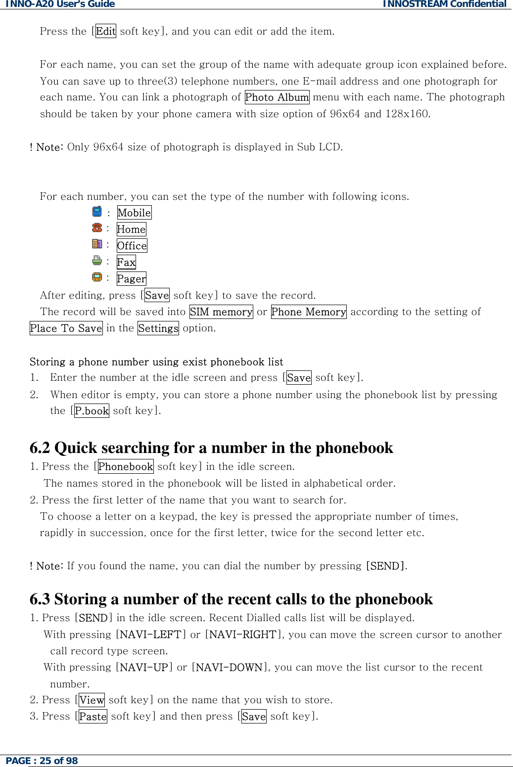 INNO-A20 User&rsquo;s Guide  INNOSTREAM Confidential Press the [Edit soft key], and you can edit or add the item.  For each name, you can set the group of the name with adequate group icon explained before. You can save up to three(3) telephone numbers, one E-mail address and one photograph for each name. You can link a photograph of Photo Album menu with each name. The photograph should be taken by your phone camera with size option of 96x64 and 128x160.  ! Note: Only 96x64 size of photograph is displayed in Sub LCD.         For each number, you can set the type of the number with following icons.   :  Mobile                   :  Home                  :  Office                   :  Fax                  :  Pager  After editing, press [Save soft key] to save the record. The record will be saved into SIM memory or Phone Memory according to the setting of Place To Save in the Settings option.  Storing a phone number using exist phonebook list 1.  Enter the number at the idle screen and press [Save soft key]. 2.  When editor is empty, you can store a phone number using the phonebook list by pressing the [P.book soft key].  6.2 Quick searching for a number in the phonebook 1. Press the [Phonebook soft key] in the idle screen.     The names stored in the phonebook will be listed in alphabetical order. 2. Press the first letter of the name that you want to search for. To choose a letter on a keypad, the key is pressed the appropriate number of times,  rapidly in succession, once for the first letter, twice for the second letter etc.  ! Note: If you found the name, you can dial the number by pressing [SEND].  6.3 Storing a number of the recent calls to the phonebook 1. Press [SEND] in the idle screen. Recent Dialled calls list will be displayed.     With pressing [NAVI-LEFT] or [NAVI-RIGHT], you can move the screen cursor to another call record type screen.     With pressing [NAVI-UP] or [NAVI-DOWN], you can move the list cursor to the recent number. 2. Press [View soft key] on the name that you wish to store. 3. Press [Paste soft key] and then press [Save soft key].  PAGE : 25 of 98    