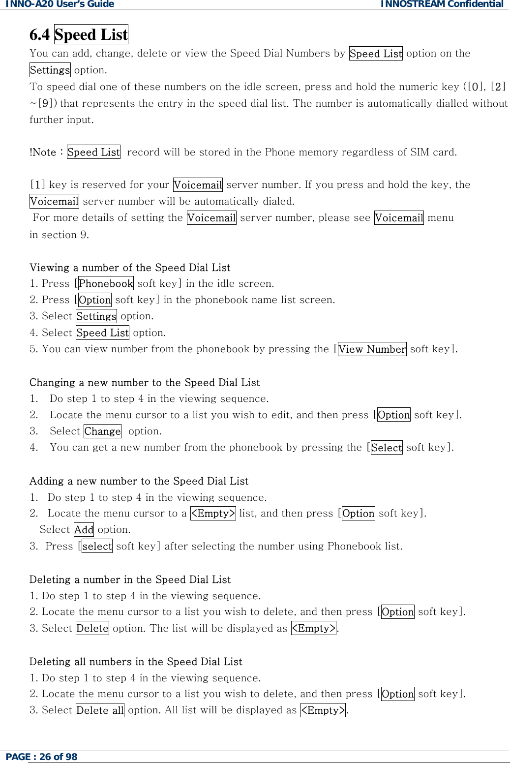 INNO-A20 User&rsquo;s Guide  INNOSTREAM Confidential 6.4 Speed List You can add, change, delete or view the Speed Dial Numbers by Speed List option on the Settings option. To speed dial one of these numbers on the idle screen, press and hold the numeric key ([0], [2] ~[9]) that represents the entry in the speed dial list. The number is automatically dialled without further input.  !Note : Speed List  record will be stored in the Phone memory regardless of SIM card.  [1] key is reserved for your Voicemail server number. If you press and hold the key, the Voicemail server number will be automatically dialed.  For more details of setting the Voicemail server number, please see Voicemail menu  in section 9.  Viewing a number of the Speed Dial List 1. Press [Phonebook soft key] in the idle screen. 2. Press [Option soft key] in the phonebook name list screen. 3. Select Settings option. 4. Select Speed List option. 5. You can view number from the phonebook by pressing the [View Number soft key].  Changing a new number to the Speed Dial List 1.  Do step 1 to step 4 in the viewing sequence. 2.  Locate the menu cursor to a list you wish to edit, and then press [Option soft key]. 3. Select Change  option. 4.  You can get a new number from the phonebook by pressing the [Select soft key].  Adding a new number to the Speed Dial List 1.  Do step 1 to step 4 in the viewing sequence. 2.  Locate the menu cursor to a <Empty> list, and then press [Option soft key]. Select Add option. 3.  Press [select soft key] after selecting the number using Phonebook list.   Deleting a number in the Speed Dial List 1. Do step 1 to step 4 in the viewing sequence. 2. Locate the menu cursor to a list you wish to delete, and then press [Option soft key]. 3. Select Delete option. The list will be displayed as <Empty>.  Deleting all numbers in the Speed Dial List 1. Do step 1 to step 4 in the viewing sequence. 2. Locate the menu cursor to a list you wish to delete, and then press [Option soft key]. 3. Select Delete all option. All list will be displayed as <Empty>.  PAGE : 26 of 98    