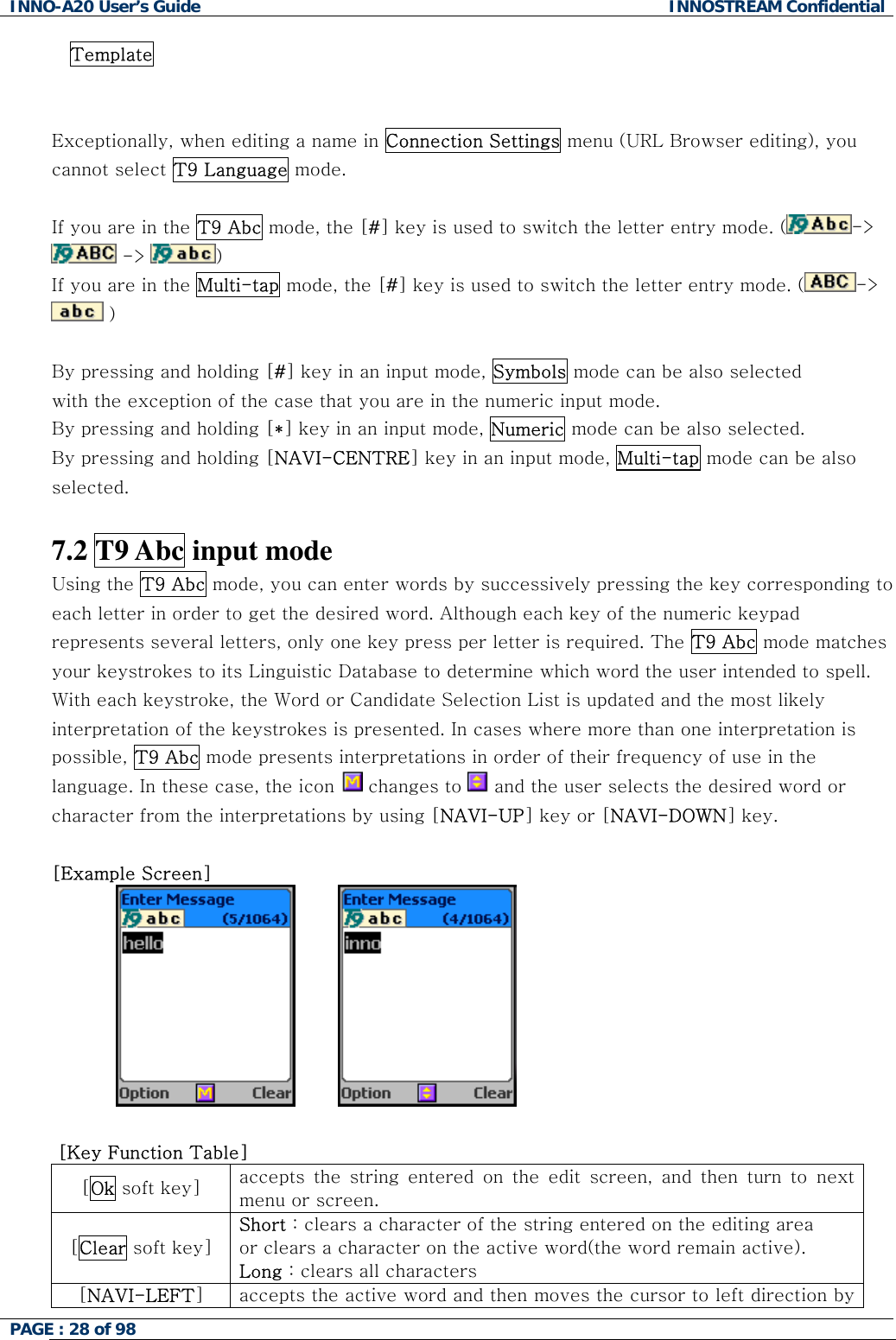 INNO-A20 User&rsquo;s Guide  INNOSTREAM Confidential Template   Exceptionally, when editing a name in Connection Settings menu (URL Browser editing), you cannot select T9 Language mode.  If you are in the T9 Abc mode, the [#] key is used to switch the letter entry mode. ( ->  ->  )   If you are in the Multi-tap mode, the [#] key is used to switch the letter entry mode. ( ->  )   By pressing and holding [#] key in an input mode, Symbols mode can be also selected with the exception of the case that you are in the numeric input mode. By pressing and holding [*] key in an input mode, Numeric mode can be also selected. By pressing and holding [NAVI-CENTRE] key in an input mode, Multi-tap mode can be also selected.  7.2 T9 Abc input mode  Using the T9 Abc mode, you can enter words by successively pressing the key corresponding to each letter in order to get the desired word. Although each key of the numeric keypad represents several letters, only one key press per letter is required. The T9 Abc mode matches your keystrokes to its Linguistic Database to determine which word the user intended to spell. With each keystroke, the Word or Candidate Selection List is updated and the most likely interpretation of the keystrokes is presented. In cases where more than one interpretation is possible, T9 Abc mode presents interpretations in order of their frequency of use in the language. In these case, the icon   changes to   and the user selects the desired word or character from the interpretations by using [NAVI-UP] key or [NAVI-DOWN] key.  [Example Screen]  󰚟󰚟 󰚟󰚟󰚟    [Key Function Table] [Ok soft key]  accepts the string entered on the edit screen, and then turn to next menu or screen. [Clear soft key] Short : clears a character of the string entered on the editing area  or clears a character on the active word(the word remain active). Long : clears all characters [NAVI-LEFT] accepts the active word and then moves the cursor to left direction by PAGE : 28 of 98    