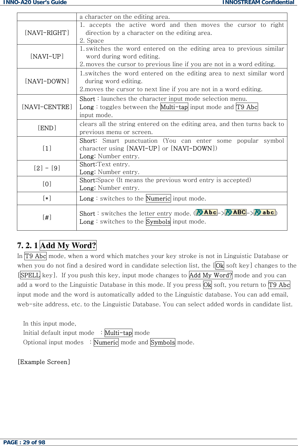 INNO-A20 User&rsquo;s Guide  INNOSTREAM Confidential a character on the editing area. [NAVI-RIGHT] 1. accepts the active word and then moves the cursor to right direction by a character on the editing area. 2. Space [NAVI-UP] 1. switches the word entered on the editing area to previous similar word during word editing. 2. moves the cursor to previous line if you are not in a word editing. [NAVI-DOWN] 1. switches the word entered on the editing area to next similar word during word editing. 2. moves the cursor to next line if you are not in a word editing. [NAVI-CENTRE] Short : launches the character input mode selection menu. Long : toggles between the Multi-tap input mode and T9 Abc input mode. [END] clears all the string entered on the editing area, and then turns back to previous menu or screen. [1] Short:  Smart punctuation (You can enter some popular symbol character using [NAVI-UP] or [NAVI-DOWN]) Long: Number entry. [2] - [9] Short:Text entry. Long: Number entry. [0] Short:Space (It means the previous word entry is accepted) Long: Number entry. [*] Long : switches to the Numeric input mode. [#] Short : switches the letter entry mode. ( -> -> )   Long : switches to the Symbols input mode.  7. 2. 1 Add My Word? In T9 Abc mode, when a word which matches your key stroke is not in Linguistic Database or when you do not find a desired word in candidate selection list, the [Ok soft key] changes to the [SPELL key].  If you push this key, input mode changes to Add My Word? mode and you can add a word to the Linguistic Database in this mode. If you press Ok soft, you return to T9 Abc input mode and the word is automatically added to the Linguistic database. You can add email, web-site address, etc. to the Linguistic Database. You can select added words in candidate list.  In this input mode, Initial default input mode   : Multi-tap mode Optional input modes   : Numeric mode and Symbols mode.  [Example Screen]  PAGE : 29 of 98    