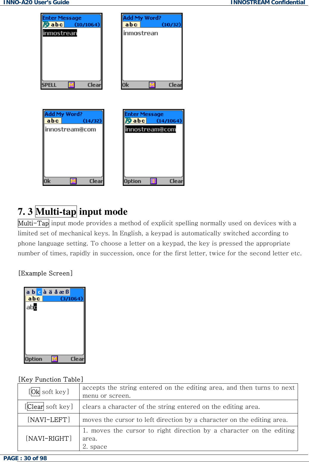 INNO-A20 User&rsquo;s Guide  INNOSTREAM Confidential                                                7. 3 Multi-tap input mode Multi-Tap input mode provides a method of explicit spelling normally used on devices with a limited set of mechanical keys. In English, a keypad is automatically switched according to phone language setting. To choose a letter on a keypad, the key is pressed the appropriate number of times, rapidly in succession, once for the first letter, twice for the second letter etc.  [Example Screen]   󰚟 [Key Function Table]  [Ok soft key]  accepts the string entered on the editing area, and then turns to next menu or screen. [Clear soft key]  clears a character of the string entered on the editing area. [NAVI-LEFT] moves the cursor to left direction by a character on the editing area. [NAVI-RIGHT] 1. moves the cursor to right direction by a character on the editing area. 2. space PAGE : 30 of 98    