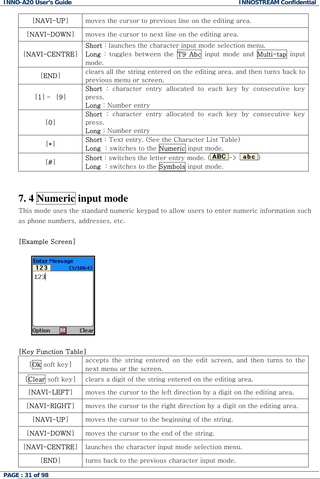 INNO-A20 User&rsquo;s Guide  INNOSTREAM Confidential [NAVI-UP] moves the cursor to previous line on the editing area. [NAVI-DOWN] moves the cursor to next line on the editing area. [NAVI-CENTRE] Short : launches the character input mode selection menu. Long : toggles between the T9 Abc input mode and Multi-tap input mode. [END] clears all the string entered on the editing area, and then turns back to previous menu or screen. [1] &ndash; [9] Short : character entry allocated to each key by consecutive key press. Long : Number entry [0] Short : character entry allocated to each key by consecutive key press. Long : Number entry [*] Short : Text entry. (See the Character List Table) Long  : switches to the Numeric input mode. [#] Short : switches the letter entry mode. ( ->󰚟)   Long  : switches to the Symbols input mode. 󰚟󰚟7. 4 Numeric input mode This mode uses the standard numeric keypad to allow users to enter numeric information such as phone numbers, addresses, etc.  [Example Screen]    󰚟[Key Function Table] [Ok soft key]  accepts the string entered on the edit screen, and then turns to the next menu or the screen. [Clear soft key]  clears a digit of the string entered on the editing area. [NAVI-LEFT] moves the cursor to the left direction by a digit on the editing area. [NAVI-RIGHT] moves the cursor to the right direction by a digit on the editing area. [NAVI-UP] moves the cursor to the beginning of the string. [NAVI-DOWN] moves the cursor to the end of the string. [NAVI-CENTRE] launches the character input mode selection menu. [END] turns back to the previous character input mode. PAGE : 31 of 98    