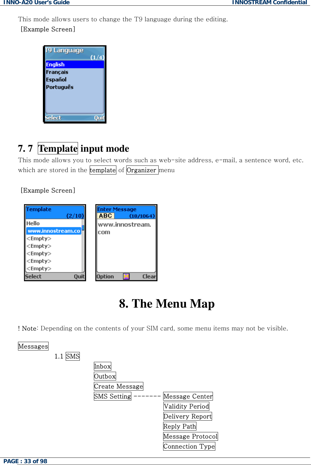 INNO-A20 User&rsquo;s Guide  INNOSTREAM Confidential This mode allows users to change the T9 language during the editing.  [Example Screen]              7. 7  Template input mode This mode allows you to select words such as web-site address, e-mail, a sentence word, etc. which are stored in the template of Organizer menu   [Example Screen] 󰚟󰚟󰚟󰚟 󰚟 8. The Menu Map  ! Note: Depending on the contents of your SIM card, some menu items may not be visible.  Messages                  1.1 SMS                Inbox                Outbox                Create Message                SMS Setting ------- Message Center Validity Period Delivery Report Reply Path Message Protocol Connection Type PAGE : 33 of 98    