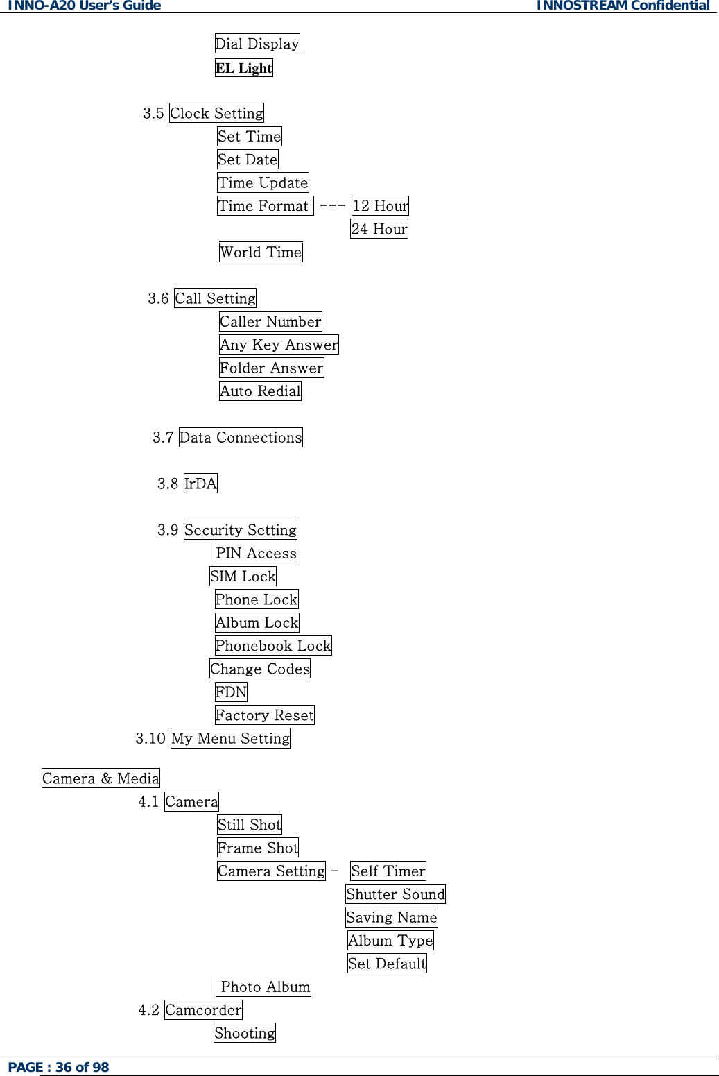 INNO-A20 User&rsquo;s Guide  INNOSTREAM Confidential Dial Display EL Light  3.5 Clock Setting                 Set Time                 Set Date                 Time Update                 Time Format  --- 12 Hour                                            24 Hour World Time                      3.6 Call Setting Caller Number Any Key Answer Folder Answer Auto Redial  3.7 Data Connections  3.8 IrDA  3.9 Security Setting PIN Access                                   SIM Lock Phone Lock Album Lock Phonebook Lock                                   Change Codes FDN Factory Reset                    3.10 My Menu Setting  Camera &amp; Media 4.1 Camera                 Still Shot                 Frame Shot                 Camera Setting &ndash;  Self Timer                                           Shutter Sound                                           Saving Name   Album Type Set Default  Photo Album 4.2 Camcorder Shooting PAGE : 36 of 98    