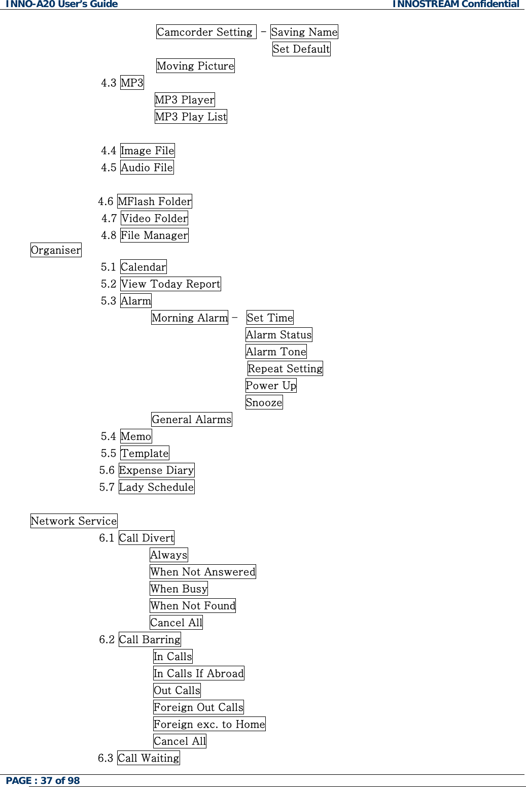 INNO-A20 User&rsquo;s Guide  INNOSTREAM Confidential Camcorder Setting  - Saving Name   Set Default Moving Picture 4.3 MP3 MP3 Player MP3 Play List  4.4 Image File                4.5 Audio File                     4.6 MFlash Folder                     4.7 Video Folder 4.8 File Manager Organiser 5.1 Calendar 5.2 View Today Report 5.3 Alarm               Morning Alarm &ndash;  Set Time                                         Alarm Status                                         Alarm Tone Repeat Setting                                         Power Up                                         Snooze               General Alarms 5.4 Memo 5.5 Template 5.6 Expense Diary 5.7 Lady Schedule  Network Service                    6.1 Call Divert                                  Always                                  When Not Answered                                  When Busy                                  When Not Found                                  Cancel All                    6.2 Call Barring                                   In Calls                                   In Calls If Abroad                                   Out Calls                                   Foreign Out Calls                                   Foreign exc. to Home                                   Cancel All 6.3 Call Waiting PAGE : 37 of 98    