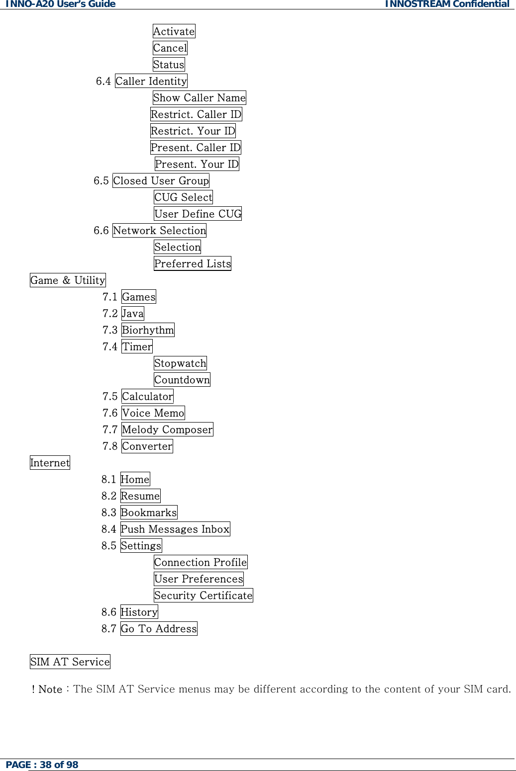 INNO-A20 User&rsquo;s Guide  INNOSTREAM Confidential                 Activate                 Cancel                 Status 6.4 Caller Identity                 Show Caller Name                                   Restrict. Caller ID                                   Restrict. Your ID                                   Present. Caller ID Present. Your ID                   6.5 Closed User Group                                    CUG Select                                    User Define CUG                   6.6 Network Selection                                    Selection                                    Preferred Lists Game &amp; Utility 7.1 Games 7.2 Java 7.3 Biorhythm 7.4 Timer Stopwatch Countdown 7.5 Calculator 7.6 Voice Memo 7.7 Melody Composer 7.8 Converter Internet 8.1 Home 8.2 Resume 8.3 Bookmarks 8.4 Push Messages Inbox 8.5 Settings Connection Profile                         User Preferences                         Security Certificate 8.6 History 8.7 Go To Address  SIM AT Service  ! Note : The SIM AT Service menus may be different according to the content of your SIM card.   PAGE : 38 of 98    