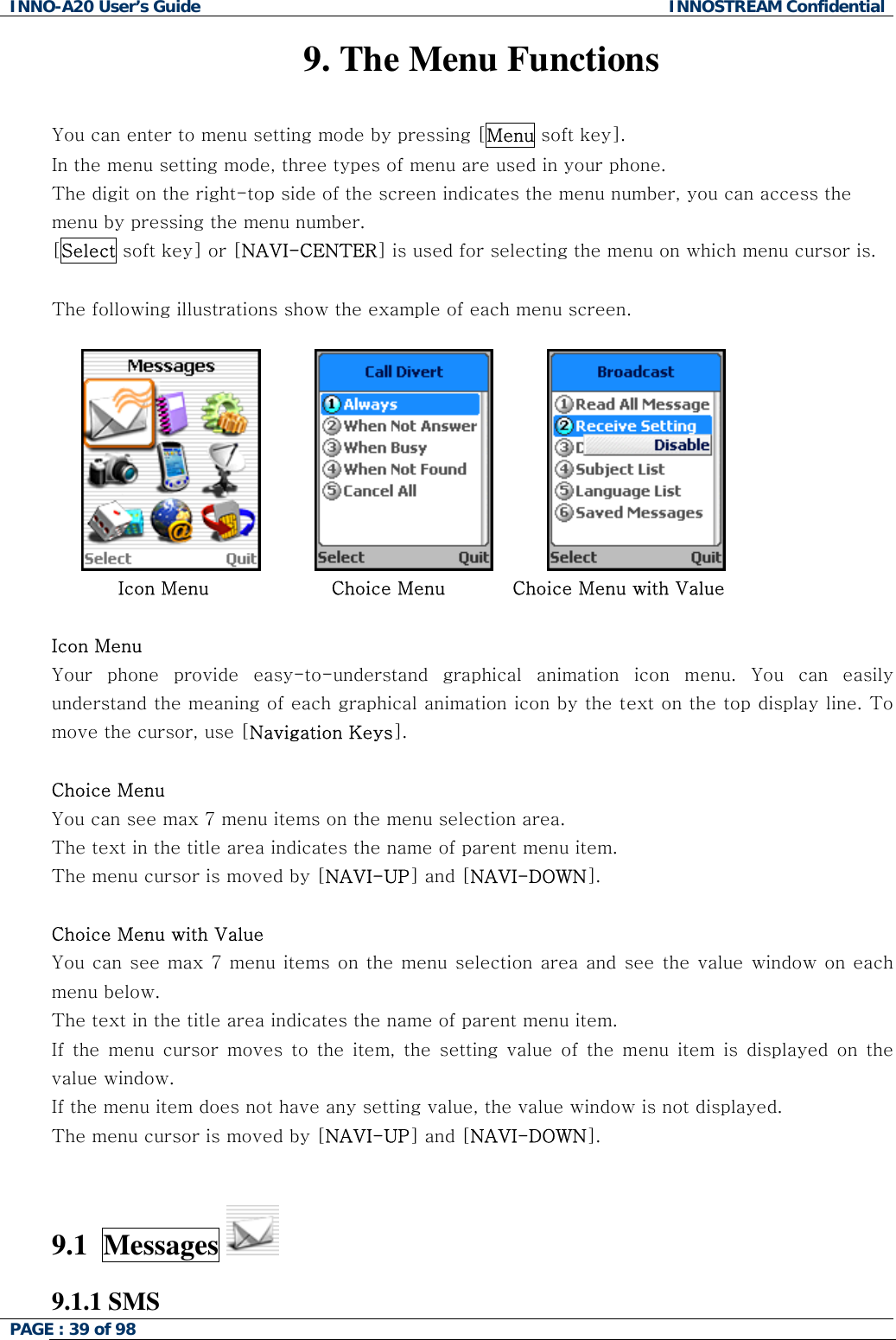 INNO-A20 User&rsquo;s Guide  INNOSTREAM Confidential 9. The Menu Functions  You can enter to menu setting mode by pressing [Menu soft key].  In the menu setting mode, three types of menu are used in your phone. The digit on the right-top side of the screen indicates the menu number, you can access the menu by pressing the menu number. [Select soft key] or [NAVI-CENTER] is used for selecting the menu on which menu cursor is.  The following illustrations show the example of each menu screen.                                        Icon Menu                    Choice Menu           Choice Menu with Value  Icon Menu Your phone provide easy-to-understand graphical animation icon menu. You can easily understand the meaning of each graphical animation icon by the text on the top display line. To move the cursor, use [Navigation Keys].  Choice Menu You can see max 7 menu items on the menu selection area. The text in the title area indicates the name of parent menu item. The menu cursor is moved by [NAVI-UP] and [NAVI-DOWN].  Choice Menu with Value You can see max 7 menu items on the menu selection area and see the value window on each menu below. The text in the title area indicates the name of parent menu item. If the menu cursor moves to the item, the setting value of the menu item is displayed on the value window. If the menu item does not have any setting value, the value window is not displayed.  The menu cursor is moved by [NAVI-UP] and [NAVI-DOWN].   9.1  Messages   9.1.1 SMS PAGE : 39 of 98    