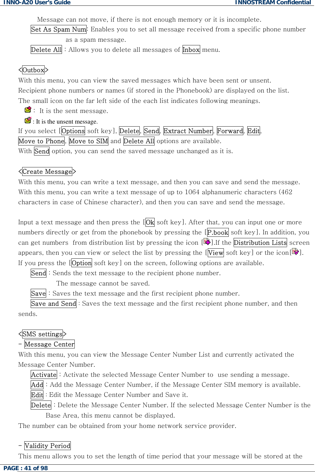 INNO-A20 User&rsquo;s Guide  INNOSTREAM Confidential Message can not move, if there is not enough memory or it is incomplete.  Set As Spam Num: Enables you to set all message received from a specific phone number  as a spam message. Delete All : Allows you to delete all messages of Inbox menu.  <Outbox> With this menu, you can view the saved messages which have been sent or unsent. Recipient phone numbers or names (if stored in the Phonebook) are displayed on the list. The small icon on the far left side of the each list indicates following meanings.   :  It is the sent message.   : It is the unsent message. If you select [Options soft key], Delete, Send, Extract Number, Forward, Edit, Move to Phone, Move to SIM and Delete All options are available. With Send option, you can send the saved message unchanged as it is.  <Create Message> With this menu, you can write a text message, and then you can save and send the message. With this menu, you can write a text message of up to 1064 alphanumeric characters (462 characters in case of Chinese character), and then you can save and send the message.  Input a text message and then press the [Ok soft key]. After that, you can input one or more numbers directly or get from the phonebook by pressing the [P.book soft key]. In addition, you can get numbers  from distribution list by pressing the icon [ ].If the Distribution Lists screen appears, then you can view or select the list by pressing the [View soft key] or the icon[ ].  If you press the [Option soft key] on the screen, following options are available.  Send : Sends the text message to the recipient phone number.  The message cannot be saved. Save : Saves the text message and the first recipient phone number. Save and Send : Saves the text message and the first recipient phone number, and then sends.  <SMS settings> - Message Center  With this menu, you can view the Message Center Number List and currently activated the Message Center Number. Activate : Activate the selected Message Center Number to  use sending a message. Add : Add the Message Center Number, if the Message Center SIM memory is available. Edit : Edit the Message Center Number and Save it. Delete : Delete the Message Center Number. If the selected Message Center Number is the                                Base Area, this menu cannot be displayed. The number can be obtained from your home network service provider.  - Validity Period  This menu allows you to set the length of time period that your message will be stored at the PAGE : 41 of 98    