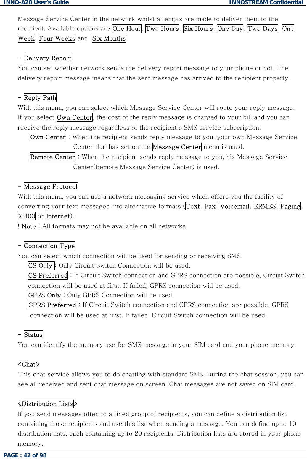 INNO-A20 User&rsquo;s Guide  INNOSTREAM Confidential Message Service Center in the network whilst attempts are made to deliver them to the recipient. Available options are One Hour, Two Hours, Six Hours, One Day, Two Days, One Week, Four Weeks and  Six Months.  - Delivery Report  You can set whether network sends the delivery report message to your phone or not. The delivery report message means that the sent message has arrived to the recipient properly.  - Reply Path With this menu, you can select which Message Service Center will route your reply message. If you select Own Center, the cost of the reply message is charged to your bill and you can receive the reply message regardless of the recipient&rsquo;s SMS service subscription. Own Center : When the recipient sends reply message to you, your own Message Service  Center that has set on the Message Center menu is used. Remote Center : When the recipient sends reply message to you, his Message Service Center(Remote Message Service Center) is used.  - Message Protocol  With this menu, you can use a network messaging service which offers you the facility of converting your text messages into alternative formats (Text, Fax, Voicemail, ERMES, Paging, X.400 or Internet). ! Note : All formats may not be available on all networks.  - Connection Type You can select which connection will be used for sending or receiving SMS  CS Only : Only Circuit Switch Connection will be used. CS Preferred : If Circuit Switch connection and GPRS connection are possible, Circuit Switch connection will be used at first. If failed, GPRS connection will be used.   GPRS Only : Only GPRS Connection will be used.      GPRS Preferred : If Circuit Switch connection and GPRS connection are possible, GPRS connection will be used at first. If failed, Circuit Switch connection will be used.  - Status You can identify the memory use for SMS message in your SIM card and your phone memory.  <Chat> This chat service allows you to do chatting with standard SMS. During the chat session, you can see all received and sent chat message on screen. Chat messages are not saved on SIM card.  <Distribution Lists> If you send messages often to a fixed group of recipients, you can define a distribution list containing those recipients and use this list when sending a message. You can define up to 10 distribution lists, each containing up to 20 recipients. Distribution lists are stored in your phone memory.  PAGE : 42 of 98    
