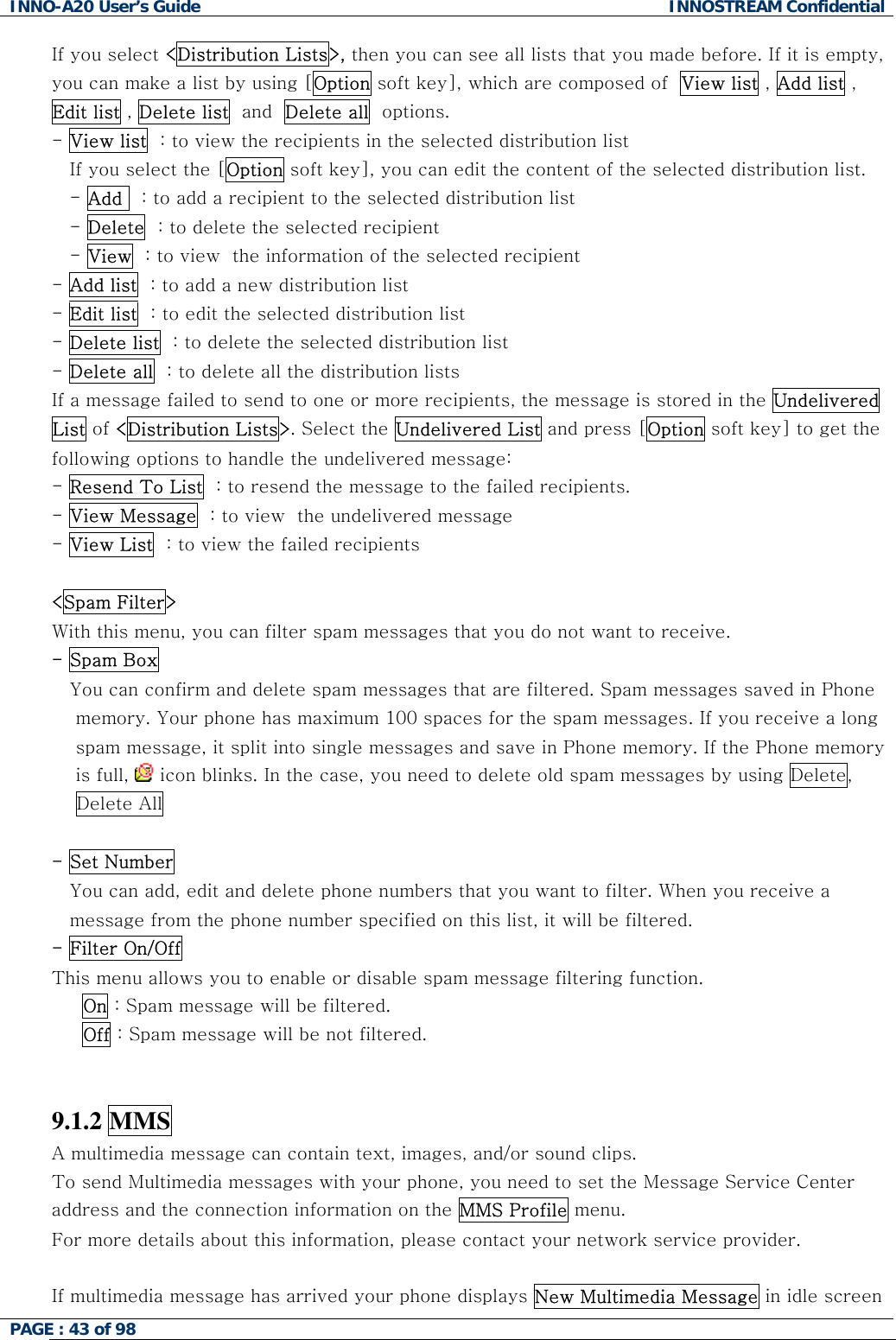 INNO-A20 User&rsquo;s Guide  INNOSTREAM Confidential If you select <Distribution Lists>, then you can see all lists that you made before. If it is empty, you can make a list by using [Option soft key], which are composed of  View list , Add list , Edit list , Delete list  and  Delete all  options. - View list  : to view the recipients in the selected distribution list If you select the [Option soft key], you can edit the content of the selected distribution list. - Add   : to add a recipient to the selected distribution list - Delete  : to delete the selected recipient - View  : to view  the information of the selected recipient  - Add list  : to add a new distribution list - Edit list  : to edit the selected distribution list - Delete list  : to delete the selected distribution list - Delete all  : to delete all the distribution lists  If a message failed to send to one or more recipients, the message is stored in the Undelivered List of <Distribution Lists>. Select the Undelivered List and press [Option soft key] to get the following options to handle the undelivered message: - Resend To List  : to resend the message to the failed recipients. - View Message  : to view  the undelivered message - View List  : to view the failed recipients  <Spam Filter> With this menu, you can filter spam messages that you do not want to receive. - Spam Box You can confirm and delete spam messages that are filtered. Spam messages saved in Phone   memory. Your phone has maximum 100 spaces for the spam messages. If you receive a long  spam message, it split into single messages and save in Phone memory. If the Phone memory  is full,   icon blinks. In the case, you need to delete old spam messages by using Delete,  Delete All   - Set Number You can add, edit and delete phone numbers that you want to filter. When you receive a message from the phone number specified on this list, it will be filtered. - Filter On/Off  This menu allows you to enable or disable spam message filtering function.      On : Spam message will be filtered.      Off : Spam message will be not filtered.   9.1.2 MMS A multimedia message can contain text, images, and/or sound clips.  To send Multimedia messages with your phone, you need to set the Message Service Center address and the connection information on the MMS Profile menu. For more details about this information, please contact your network service provider.  If multimedia message has arrived your phone displays New Multimedia Message in idle screen PAGE : 43 of 98    