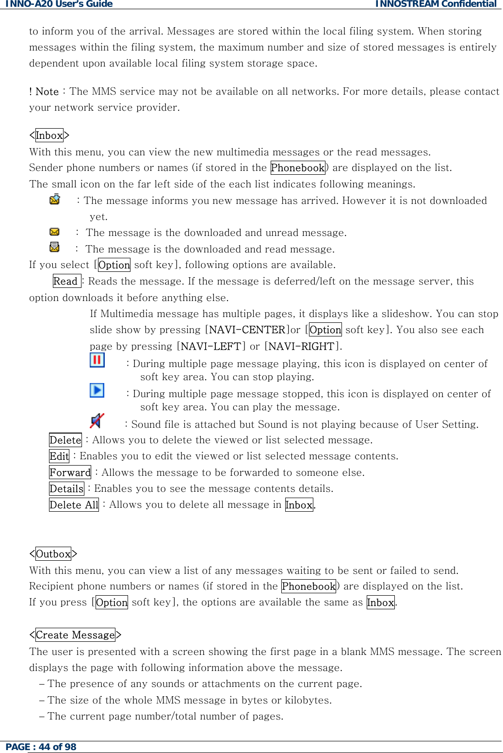 INNO-A20 User&rsquo;s Guide  INNOSTREAM Confidential to inform you of the arrival. Messages are stored within the local filing system. When storing messages within the filing system, the maximum number and size of stored messages is entirely dependent upon available local filing system storage space.  ! Note : The MMS service may not be available on all networks. For more details, please contact your network service provider.  <Inbox> With this menu, you can view the new multimedia messages or the read messages. Sender phone numbers or names (if stored in the Phonebook) are displayed on the list. The small icon on the far left side of the each list indicates following meanings.      : The message informs you new message has arrived. However it is not downloaded yet.       :  The message is the downloaded and unread message.       :  The message is the downloaded and read message. If you select [Option soft key], following options are available.  Read : Reads the message. If the message is deferred/left on the message server, this option downloads it before anything else.                   If Multimedia message has multiple pages, it displays like a slideshow. You can stop slide show by pressing [NAVI-CENTER]or [Option soft key]. You also see each page by pressing [NAVI-LEFT] or [NAVI-RIGHT].                                 : During multiple page message playing, this icon is displayed on center of soft key area. You can stop playing.                           : During multiple page message stopped, this icon is displayed on center of soft key area. You can play the message.                          : Sound file is attached but Sound is not playing because of User Setting. Delete : Allows you to delete the viewed or list selected message. Edit : Enables you to edit the viewed or list selected message contents. Forward : Allows the message to be forwarded to someone else. Details : Enables you to see the message contents details. Delete All : Allows you to delete all message in Inbox.   <Outbox> With this menu, you can view a list of any messages waiting to be sent or failed to send. Recipient phone numbers or names (if stored in the Phonebook) are displayed on the list. If you press [Option soft key], the options are available the same as Inbox.  <Create Message> The user is presented with a screen showing the first page in a blank MMS message. The screen displays the page with following information above the message. &minus; The presence of any sounds or attachments on the current page. &minus; The size of the whole MMS message in bytes or kilobytes. &minus; The current page number/total number of pages.  PAGE : 44 of 98    