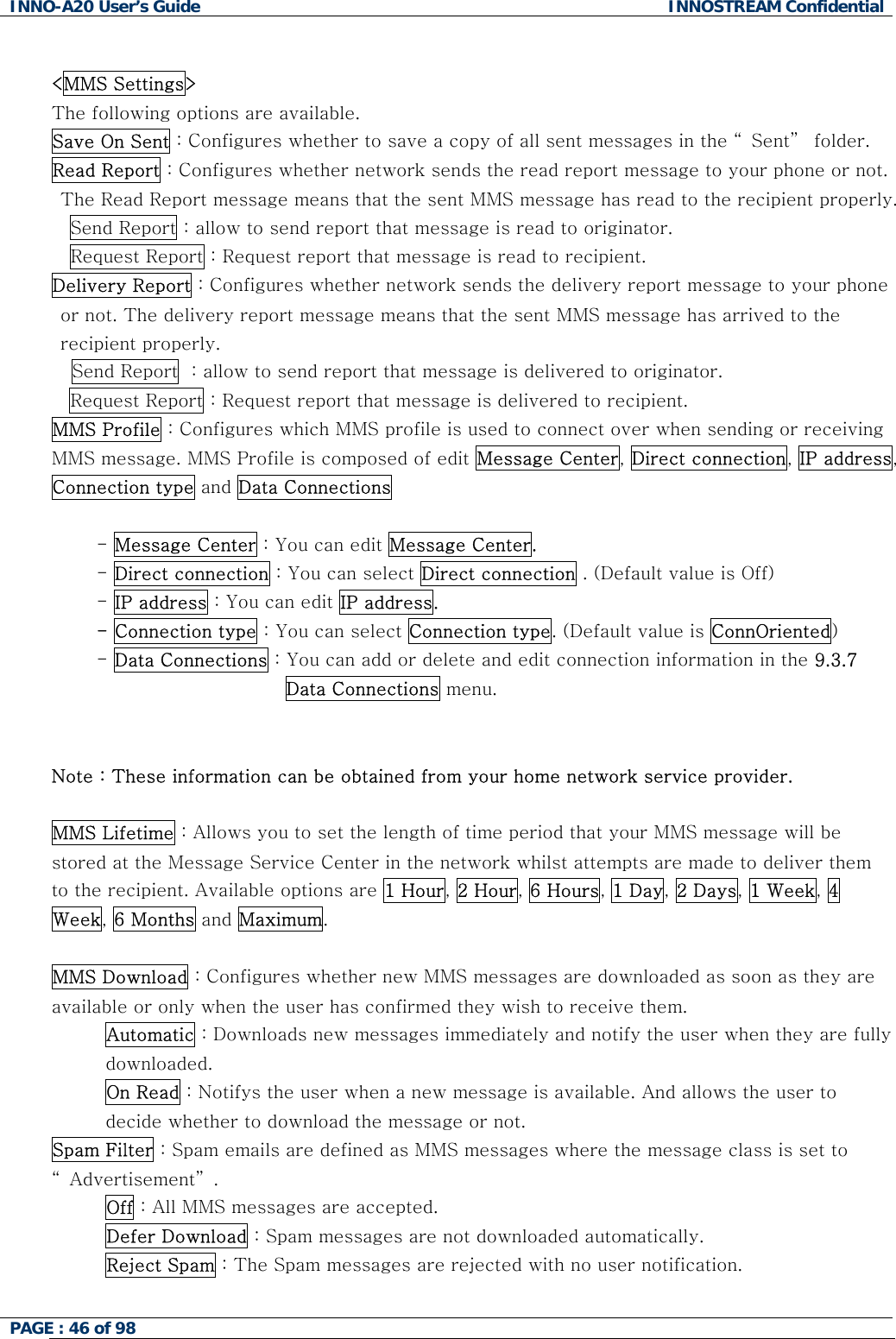 INNO-A20 User&rsquo;s Guide  INNOSTREAM Confidential  <MMS Settings> The following options are available. Save On Sent : Configures whether to save a copy of all sent messages in the &ldquo; Sent&rdquo;  folder. Read Report : Configures whether network sends the read report message to your phone or not. The Read Report message means that the sent MMS message has read to the recipient properly. Send Report : allow to send report that message is read to originator. Request Report : Request report that message is read to recipient. Delivery Report : Configures whether network sends the delivery report message to your phone or not. The delivery report message means that the sent MMS message has arrived to the recipient properly. Send Report  : allow to send report that message is delivered to originator. Request Report : Request report that message is delivered to recipient. MMS Profile : Configures which MMS profile is used to connect over when sending or receiving MMS message. MMS Profile is composed of edit Message Center, Direct connection, IP address, Connection type and Data Connections  - Message Center : You can edit Message Center. - Direct connection : You can select Direct connection . (Default value is Off) - IP address : You can edit IP address. - Connection type : You can select Connection type. (Default value is ConnOriented) - Data Connections : You can add or delete and edit connection information in the 9.3.7 Data Connections menu.   Note : These information can be obtained from your home network service provider.  MMS Lifetime : Allows you to set the length of time period that your MMS message will be stored at the Message Service Center in the network whilst attempts are made to deliver them to the recipient. Available options are 1 Hour, 2 Hour, 6 Hours, 1 Day, 2 Days, 1 Week, 4 Week, 6 Months and Maximum.  MMS Download : Configures whether new MMS messages are downloaded as soon as they are available or only when the user has confirmed they wish to receive them. Automatic : Downloads new messages immediately and notify the user when they are fully downloaded. On Read : Notifys the user when a new message is available. And allows the user to decide whether to download the message or not. Spam Filter : Spam emails are defined as MMS messages where the message class is set to &ldquo; Advertisement&rdquo; . Off : All MMS messages are accepted. Defer Download : Spam messages are not downloaded automatically. Reject Spam : The Spam messages are rejected with no user notification.  PAGE : 46 of 98    