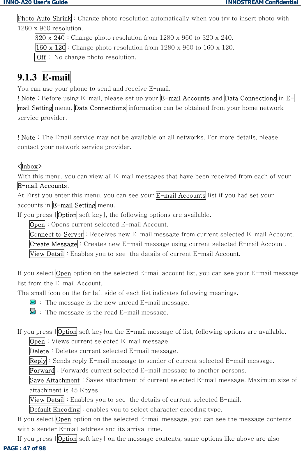INNO-A20 User&rsquo;s Guide  INNOSTREAM Confidential Photo Auto Shrink : Change photo resolution automatically when you try to insert photo with 1280 x 960 resolution.  320 x 240 : Change photo resolution from 1280 x 960 to 320 x 240. 160 x 120 : Change photo resolution from 1280 x 960 to 160 x 120.   Off :  No change photo resolution.  9.1.3  E-mail  You can use your phone to send and receive E-mail. ! Note : Before using E-mail, please set up your E-mail Accounts and Data Connections in E-mail Setting menu. Data Connections information can be obtained from your home network service provider.  ! Note : The Email service may not be available on all networks. For more details, please contact your network service provider.  <Inbox> With this menu, you can view all E-mail messages that have been received from each of your E-mail Accounts. At First you enter this menu, you can see your E-mail Accounts list if you had set your accounts in E-mail Setting menu. If you press [Option soft key], the following options are available. Open : Opens current selected E-mail Account. Connect to Server : Receives new E-mail message from current selected E-mail Account. Create Message : Creates new E-mail message using current selected E-mail Account. View Detail : Enables you to see  the details of current E-mail Account.  If you select Open option on the selected E-mail account list, you can see your E-mail message list from the E-mail Account. The small icon on the far left side of each list indicates following meanings.  :  The message is the new unread E-mail message.  :  The message is the read E-mail message.  If you press [Option soft key]on the E-mail message of list, following options are available. Open : Views current selected E-mail message. Delete : Deletes current selected E-mail message. Reply : Sends reply E-mail message to sender of current selected E-mail message. Forward : Forwards current selected E-mail message to another persons. Save Attachment : Saves attachment of current selected E-mail message. Maximum size of attachment is 45 Kbyes. View Detail : Enables you to see  the details of current selected E-mail. Default Encoding : enables you to select character encoding type. If you select Open option on the selected E-mail message, you can see the message contents with a sender E-mail address and its arrival time. If you press [Option soft key] on the message contents, same options like above are also PAGE : 47 of 98    
