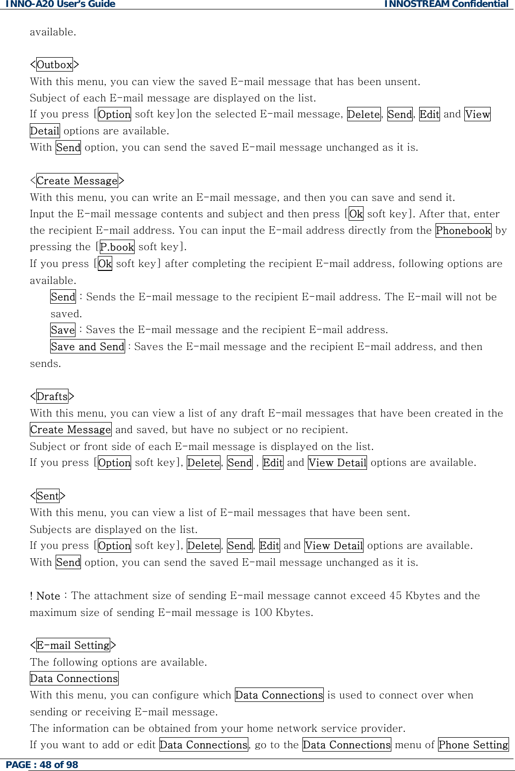 INNO-A20 User&rsquo;s Guide  INNOSTREAM Confidential available.  <Outbox> With this menu, you can view the saved E-mail message that has been unsent. Subject of each E-mail message are displayed on the list. If you press [Option soft key]on the selected E-mail message, Delete, Send, Edit and View Detail options are available. With Send option, you can send the saved E-mail message unchanged as it is.  <Create Message> With this menu, you can write an E-mail message, and then you can save and send it. Input the E-mail message contents and subject and then press [Ok soft key]. After that, enter the recipient E-mail address. You can input the E-mail address directly from the Phonebook by pressing the [P.book soft key]. If you press [Ok soft key] after completing the recipient E-mail address, following options are available.  Send : Sends the E-mail message to the recipient E-mail address. The E-mail will not be saved. Save : Saves the E-mail message and the recipient E-mail address.  Save and Send : Saves the E-mail message and the recipient E-mail address, and then sends.  <Drafts> With this menu, you can view a list of any draft E-mail messages that have been created in the Create Message and saved, but have no subject or no recipient. Subject or front side of each E-mail message is displayed on the list. If you press [Option soft key], Delete, Send , Edit and View Detail options are available.  <Sent> With this menu, you can view a list of E-mail messages that have been sent. Subjects are displayed on the list. If you press [Option soft key], Delete, Send, Edit and View Detail options are available. With Send option, you can send the saved E-mail message unchanged as it is.  ! Note : The attachment size of sending E-mail message cannot exceed 45 Kbytes and the maximum size of sending E-mail message is 100 Kbytes.  <E-mail Setting> The following options are available. Data Connections  With this menu, you can configure which Data Connections is used to connect over when sending or receiving E-mail message. The information can be obtained from your home network service provider. If you want to add or edit Data Connections, go to the Data Connections menu of Phone Setting PAGE : 48 of 98    