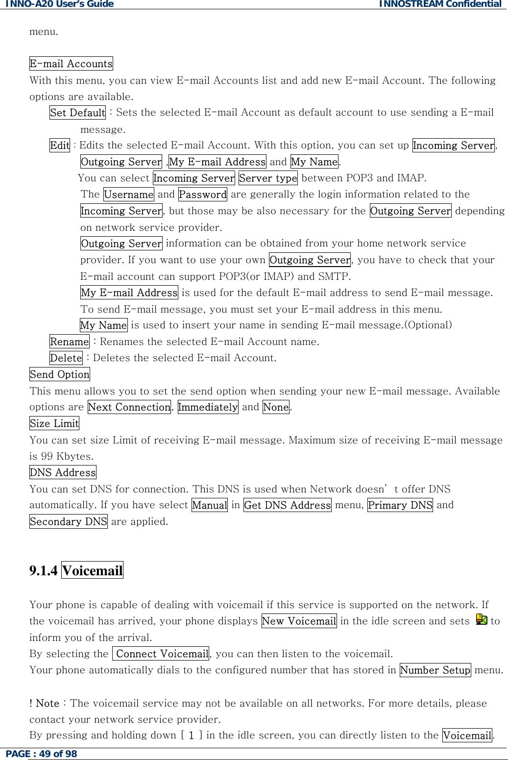 INNO-A20 User&rsquo;s Guide  INNOSTREAM Confidential menu.  E-mail Accounts  With this menu, you can view E-mail Accounts list and add new E-mail Account. The following options are available. Set Default : Sets the selected E-mail Account as default account to use sending a E-mail message. Edit : Edits the selected E-mail Account. With this option, you can set up Incoming Server, Outgoing Server ,My E-mail Address and My Name.         You can select Incoming Server Server type between POP3 and IMAP.          The Username and Password are generally the login information related to the Incoming Server, but those may be also necessary for the Outgoing Server depending on network service provider.          Outgoing Server information can be obtained from your home network service provider. If you want to use your own Outgoing Server, you have to check that your E-mail account can support POP3(or IMAP) and SMTP.          My E-mail Address is used for the default E-mail address to send E-mail message. To send E-mail message, you must set your E-mail address in this menu. My Name is used to insert your name in sending E-mail message.(Optional) Rename : Renames the selected E-mail Account name. Delete : Deletes the selected E-mail Account. Send Option  This menu allows you to set the send option when sending your new E-mail message. Available options are Next Connection, Immediately and None. Size Limit  You can set size Limit of receiving E-mail message. Maximum size of receiving E-mail message is 99 Kbytes. DNS Address  You can set DNS for connection. This DNS is used when Network doesn&rsquo; t offer DNS automatically. If you have select Manual in Get DNS Address menu, Primary DNS and Secondary DNS are applied.   9.1.4 Voicemail   Your phone is capable of dealing with voicemail if this service is supported on the network. If the voicemail has arrived, your phone displays New Voicemail in the idle screen and sets    to inform you of the arrival. By selecting the  Connect Voicemail, you can then listen to the voicemail. Your phone automatically dials to the configured number that has stored in Number Setup menu.  ! Note : The voicemail service may not be available on all networks. For more details, please contact your network service provider.  By pressing and holding down [ 1 ] in the idle screen, you can directly listen to the Voicemail. PAGE : 49 of 98    